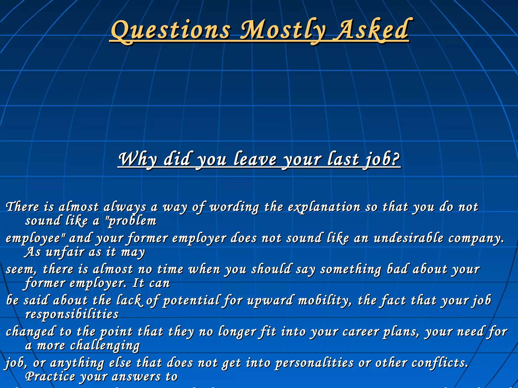 Questions Mostly AskedQuestions Mostly Asked
Why did you leave your last job?Why did you leave your last job?
There is almost always a way of wording the explanation so that you do notThere is almost always a way of wording the explanation so that you do not
sound like a "problemsound like a "problem
employee" and your former employer does not sound like an undesirable company.employee" and your former employer does not sound like an undesirable company.
As unfair as it mayAs unfair as it may
seem, there is almost no time when you should say something bad about yourseem, there is almost no time when you should say something bad about your
former employer. It canformer employer. It can
be said about the lack of potential for upward mobility, the fact that your jobbe said about the lack of potential for upward mobility, the fact that your job
responsibilitiesresponsibilities
changed to the point that they no longer fit into your career plans, your need forchanged to the point that they no longer fit into your career plans, your need for
a more challenginga more challenging
job, or anything else that does not get into personalities or other conflicts.job, or anything else that does not get into personalities or other conflicts.
Practice your answers toPractice your answers to
 