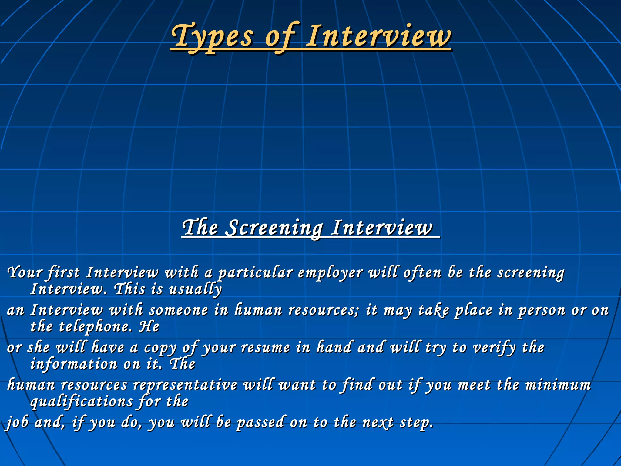Types of InterviewTypes of Interview
The Screening InterviewThe Screening Interview
Your first Interview with a particular employer will often be the screeningYour first Interview with a particular employer will often be the screening
Interview. This is usuallyInterview. This is usually
an Interview with someone in human resources; it may take place in person or onan Interview with someone in human resources; it may take place in person or on
the telephone. Hethe telephone. He
or she will have a copy of your resume in hand and will try to verify theor she will have a copy of your resume in hand and will try to verify the
information on it. Theinformation on it. The
human resources representative will want to find out if you meet the minimumhuman resources representative will want to find out if you meet the minimum
qualifications for thequalifications for the
job and, if you do, you will be passed on to the next step.job and, if you do, you will be passed on to the next step.
 