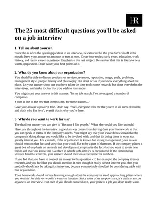 The 25 most difficult questions you'll be asked
on a job interview
1. Tell me about yourself.
Since this is often the opening question in an interview, be extracareful that you don't run off at the
mouth. Keep your answer to a minute or two at most. Cover four topics: early years, education, work
history, and recent career experience. Emphasize this last subject. Remember that this is likely to be a
warm-up question. Don't waste your best points on it.

2. What do you know about our organization?
You should be able to discuss products or services, revenues, reputation, image, goals, problems,
management style, people, history and philosophy. But don't act as if you know everything about the
place. Let your answer show that you have taken the time to do some research, but don't overwhelm the
interviewer, and make it clear that you wish to learn more.
You might start your answer in this manner: "In my job search, I've investigated a number of
companies.
Yours is one of the few that interests me, for these reasons..."
Give your answer a positive tone. Don't say, "Well, everyone tells me that you're in all sorts of trouble,
and that's why I'm here", even if that is why you're there.

3. Why do you want to work for us?
The deadliest answer you can give is "Because I like people." What else would you like-animals?
Here, and throughout the interview, a good answer comes from having done your homework so that
you can speak in terms of the company's needs. You might say that your research has shown that the
company is doing things you would like to be involved with, and that it's doing them in ways that
greatly interest you. For example, if the organization is known for strong management, your answer
should mention that fact and show that you would like to be a part of that team. If the company places a
great deal of emphasis on research and development, emphasize the fact that you want to create new
things and that you know this is a place in which such activity is encouraged. If the organization
stresses financial controls, your answer should mention a reverence for numbers.
If you feel that you have to concoct an answer to this question - if, for example, the company stresses
research, and you feel that you should mention it even though it really doesn't interest you- then you
probably should not be taking that interview, because you probably shouldn't be considering a job with
that organization.
Your homework should include learning enough about the company to avoid approaching places where
you wouldn't be able -or wouldn't want- to function. Since most of us are poor liars, it's difficult to con
anyone in an interview. But even if you should succeed at it, your prize is a job you don't really want.
 