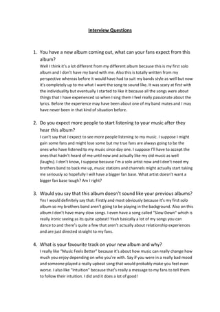 Interview Questions
1. You have a new album coming out, what can your fans expect from this
album?
Well I think it’s a lot different from my different album because this is my first solo
album and I don’t have my band with me. Also this is totally written from my
perspective whereas before it would have had to suit my bands style as well but now
it’s completely up to me what I want the song to sound like. It was scary at first with
the individuality but eventually I started to like it because all the songs were about
things that I have experienced so when I sing them I feel really passionate about the
lyrics. Before the experience may have been about one of my band mates and I may
have never been in that kind of situation before.
2. Do you expect more people to start listening to your music after they
hear this album?
I can’t say that I expect to see more people listening to my music. I suppose I might
gain some fans and might lose some but my true fans are always going to be the
ones who have listened to my music since day one. I suppose I’ll have to accept the
ones that hadn’t heard of me until now and actually like my old music as well
(laughs). I don’t know, I suppose because I’m a solo artist now and I don’t need my
brothers band to back me up, music stations and channels might actually start taking
me seriously so hopefully I will have a bigger fan base. What artist doesn’t want a
bigger fan base tough? Am I right?
3. Would you say that this album doesn’t sound like your previous albums?
Yes I would definitely say that. Firstly and most obviously because it’s my first solo
album so my brothers band aren’t going to be playing in the background. Also on this
album I don’t have many slow songs. I even have a song called “Slow Down” which is
really ironic seeing as its quite upbeat! Yeah basically a lot of my songs you can
dance to and there’s quite a few that aren’t actually about relationship experiences
and are just directed straight to my fans.
4. What is your favourite track on your new album and why?
I really like “Music Feels Better” because it’s about how music can really change how
much you enjoy depending on who you’re with. Say if you were in a really bad mood
and someone played a really upbeat song that would probably make you feel even
worse. I also like “Intuition” because that’s really a message to my fans to tell them
to follow their intuition. I did and it does a lot of good!
 