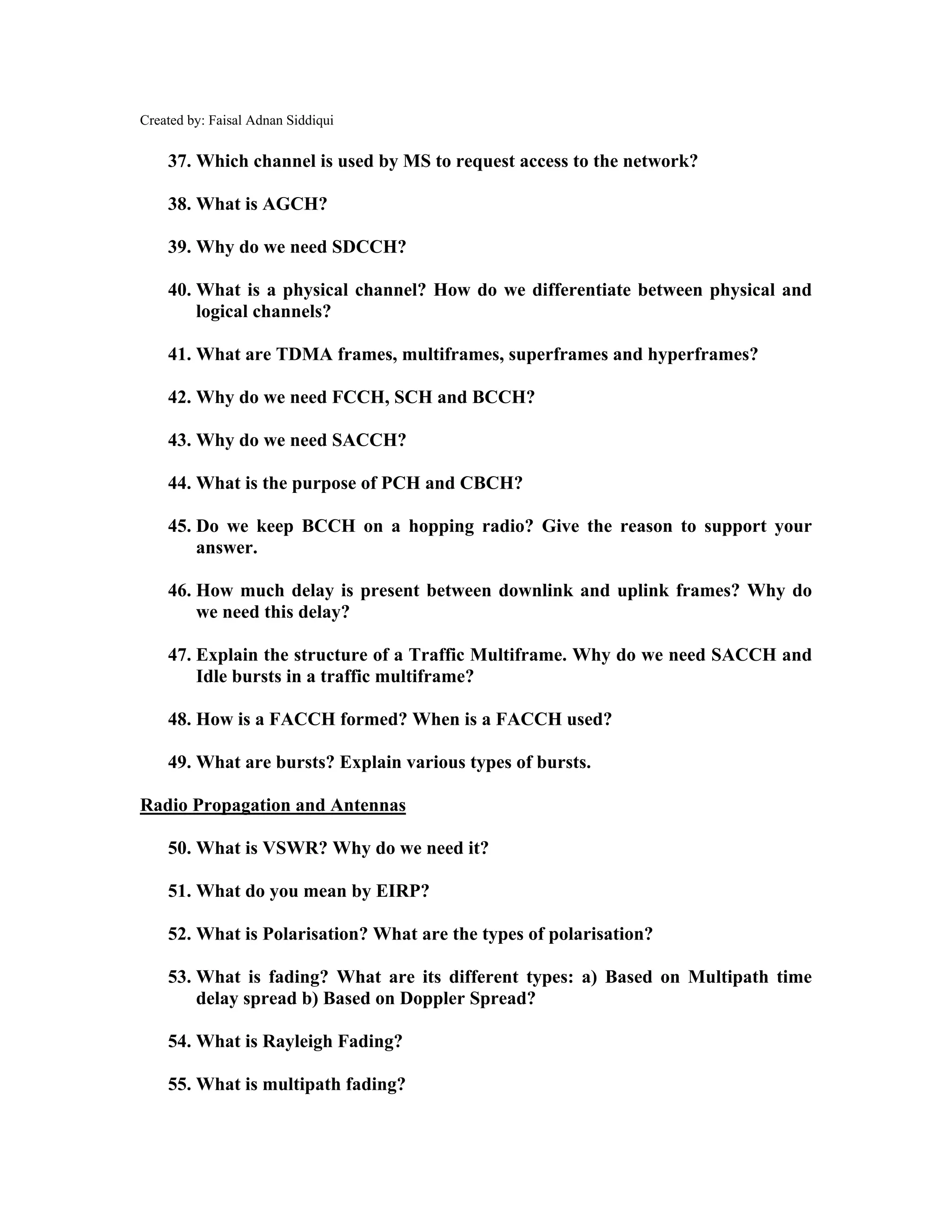 Created by: Faisal Adnan Siddiqui
37. Which channel is used by MS to request access to the network?
38. What is AGCH?
39. Why do we need SDCCH?
40. What is a physical channel? How do we differentiate between physical and
logical channels?
41. What are TDMA frames, multiframes, superframes and hyperframes?
42. Why do we need FCCH, SCH and BCCH?
43. Why do we need SACCH?
44. What is the purpose of PCH and CBCH?
45. Do we keep BCCH on a hopping radio? Give the reason to support your
answer.
46. How much delay is present between downlink and uplink frames? Why do
we need this delay?
47. Explain the structure of a Traffic Multiframe. Why do we need SACCH and
Idle bursts in a traffic multiframe?
48. How is a FACCH formed? When is a FACCH used?
49. What are bursts? Explain various types of bursts.
Radio Propagation and Antennas
50. What is VSWR? Why do we need it?
51. What do you mean by EIRP?
52. What is Polarisation? What are the types of polarisation?
53. What is fading? What are its different types: a) Based on Multipath time
delay spread b) Based on Doppler Spread?
54. What is Rayleigh Fading?
55. What is multipath fading?
 