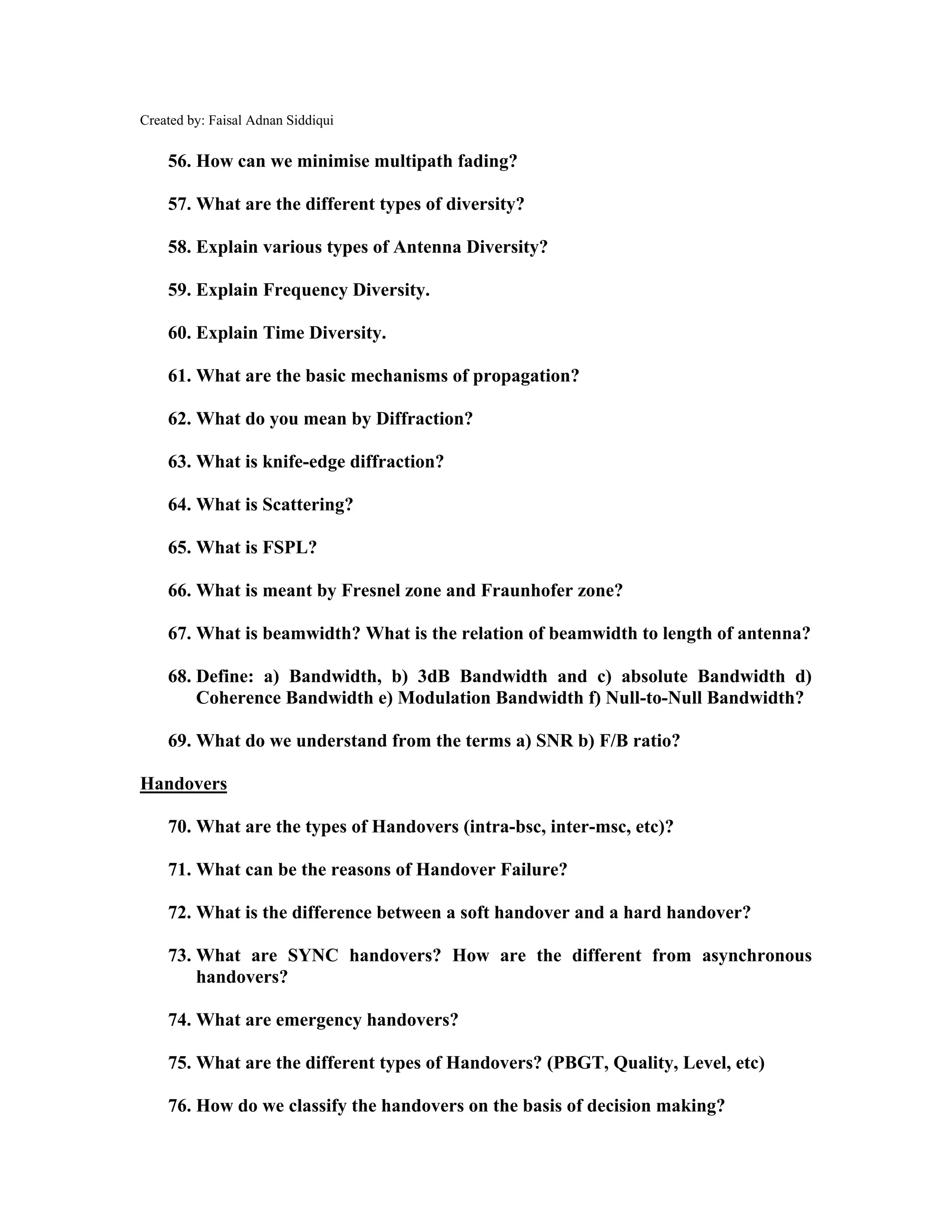 Created by: Faisal Adnan Siddiqui
56. How can we minimise multipath fading?
57. What are the different types of diversity?
58. Explain various types of Antenna Diversity?
59. Explain Frequency Diversity.
60. Explain Time Diversity.
61. What are the basic mechanisms of propagation?
62. What do you mean by Diffraction?
63. What is knife-edge diffraction?
64. What is Scattering?
65. What is FSPL?
66. What is meant by Fresnel zone and Fraunhofer zone?
67. What is beamwidth? What is the relation of beamwidth to length of antenna?
68. Define: a) Bandwidth, b) 3dB Bandwidth and c) absolute Bandwidth d)
Coherence Bandwidth e) Modulation Bandwidth f) Null-to-Null Bandwidth?
69. What do we understand from the terms a) SNR b) F/B ratio?
Handovers
70. What are the types of Handovers (intra-bsc, inter-msc, etc)?
71. What can be the reasons of Handover Failure?
72. What is the difference between a soft handover and a hard handover?
73. What are SYNC handovers? How are the different from asynchronous
handovers?
74. What are emergency handovers?
75. What are the different types of Handovers? (PBGT, Quality, Level, etc)
76. How do we classify the handovers on the basis of decision making?
 