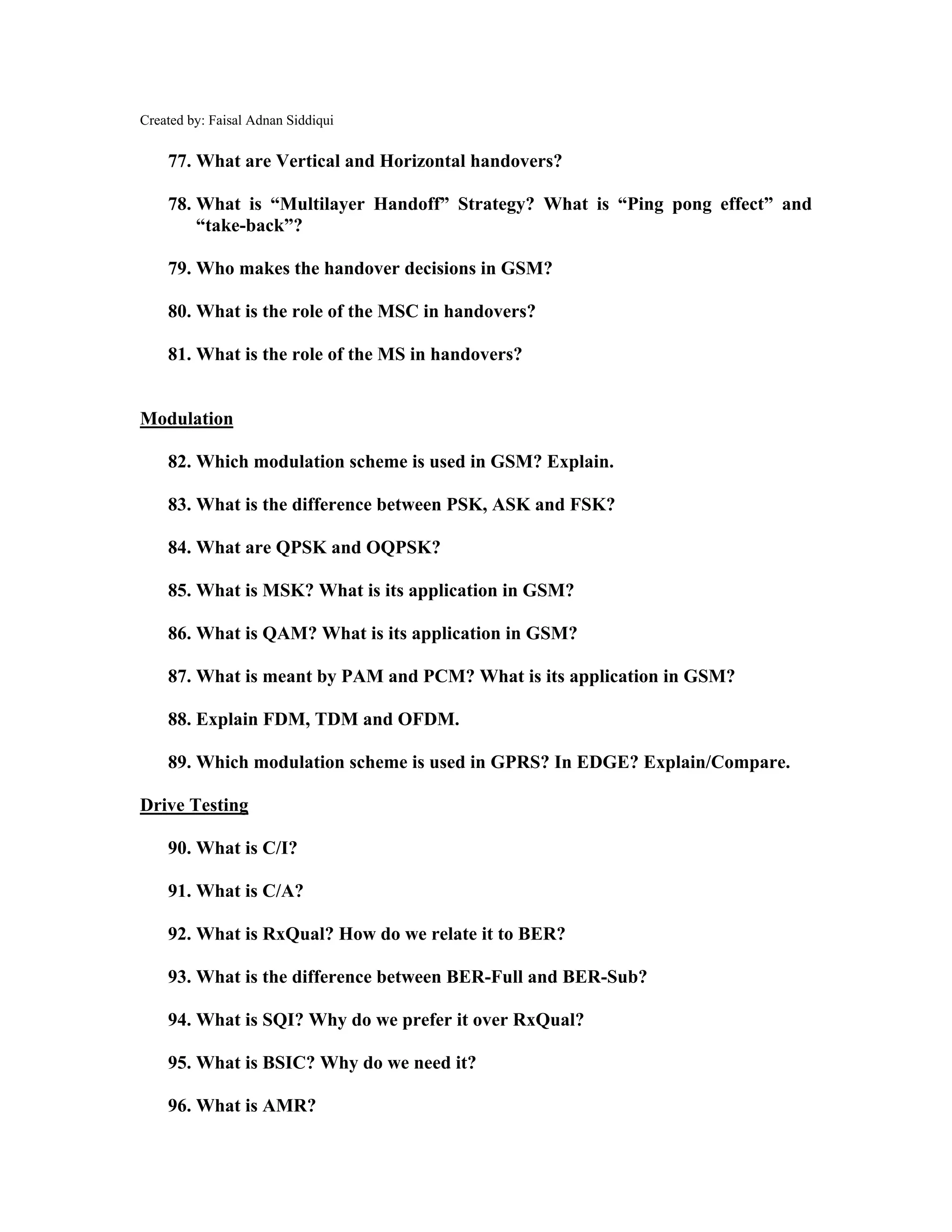 Created by: Faisal Adnan Siddiqui
77. What are Vertical and Horizontal handovers?
78. What is “Multilayer Handoff” Strategy? What is “Ping pong effect” and
“take-back”?
79. Who makes the handover decisions in GSM?
80. What is the role of the MSC in handovers?
81. What is the role of the MS in handovers?
Modulation
82. Which modulation scheme is used in GSM? Explain.
83. What is the difference between PSK, ASK and FSK?
84. What are QPSK and OQPSK?
85. What is MSK? What is its application in GSM?
86. What is QAM? What is its application in GSM?
87. What is meant by PAM and PCM? What is its application in GSM?
88. Explain FDM, TDM and OFDM.
89. Which modulation scheme is used in GPRS? In EDGE? Explain/Compare.
Drive Testing
90. What is C/I?
91. What is C/A?
92. What is RxQual? How do we relate it to BER?
93. What is the difference between BER-Full and BER-Sub?
94. What is SQI? Why do we prefer it over RxQual?
95. What is BSIC? Why do we need it?
96. What is AMR?
 