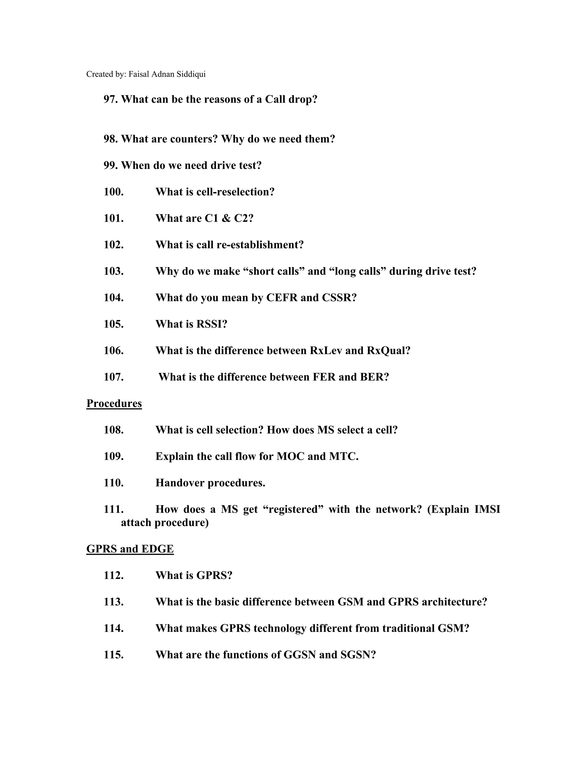 Created by: Faisal Adnan Siddiqui
97. What can be the reasons of a Call drop?
98. What are counters? Why do we need them?
99. When do we need drive test?
100. What is cell-reselection?
101. What are C1 & C2?
102. What is call re-establishment?
103. Why do we make “short calls” and “long calls” during drive test?
104. What do you mean by CEFR and CSSR?
105. What is RSSI?
106. What is the difference between RxLev and RxQual?
107. What is the difference between FER and BER?
Procedures
108. What is cell selection? How does MS select a cell?
109. Explain the call flow for MOC and MTC.
110. Handover procedures.
111. How does a MS get “registered” with the network? (Explain IMSI
attach procedure)
GPRS and EDGE
112. What is GPRS?
113. What is the basic difference between GSM and GPRS architecture?
114. What makes GPRS technology different from traditional GSM?
115. What are the functions of GGSN and SGSN?
 