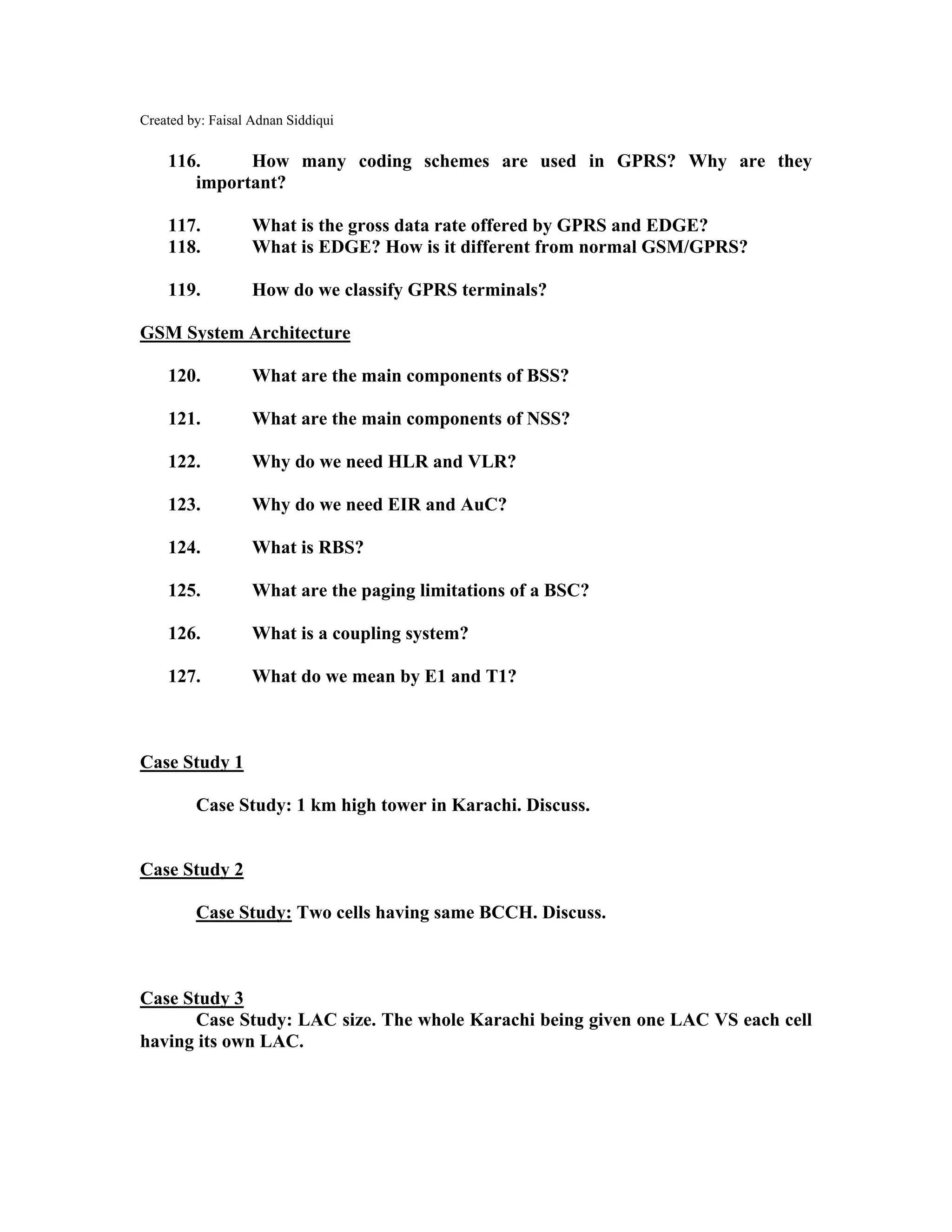 Created by: Faisal Adnan Siddiqui
116. How many coding schemes are used in GPRS? Why are they
important?
117. What is the gross data rate offered by GPRS and EDGE?
118. What is EDGE? How is it different from normal GSM/GPRS?
119. How do we classify GPRS terminals?
GSM System Architecture
120. What are the main components of BSS?
121. What are the main components of NSS?
122. Why do we need HLR and VLR?
123. Why do we need EIR and AuC?
124. What is RBS?
125. What are the paging limitations of a BSC?
126. What is a coupling system?
127. What do we mean by E1 and T1?
Case Study 1
Case Study: 1 km high tower in Karachi. Discuss.
Case Study 2
Case Study: Two cells having same BCCH. Discuss.
Case Study 3
Case Study: LAC size. The whole Karachi being given one LAC VS each cell
having its own LAC.
 