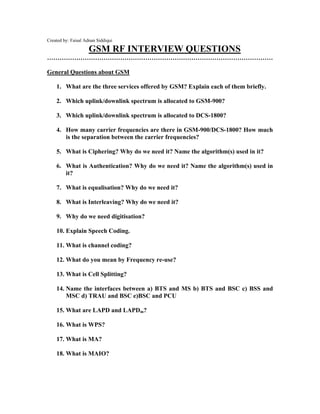 Created by: Faisal Adnan Siddiqui
GSM RF INTERVIEW QUESTIONS
………………………………………………………………………………………………
General Questions about GSM
1. What are the three services offered by GSM? Explain each of them briefly.
2. Which uplink/downlink spectrum is allocated to GSM-900?
3. Which uplink/downlink spectrum is allocated to DCS-1800?
4. How many carrier frequencies are there in GSM-900/DCS-1800? How much
is the separation between the carrier frequencies?
5. What is Ciphering? Why do we need it? Name the algorithm(s) used in it?
6. What is Authentication? Why do we need it? Name the algorithm(s) used in
it?
7. What is equalisation? Why do we need it?
8. What is Interleaving? Why do we need it?
9. Why do we need digitisation?
10. Explain Speech Coding.
11. What is channel coding?
12. What do you mean by Frequency re-use?
13. What is Cell Splitting?
14. Name the interfaces between a) BTS and MS b) BTS and BSC c) BSS and
MSC d) TRAU and BSC e)BSC and PCU
15. What are LAPD and LAPDm?
16. What is WPS?
17. What is MA?
18. What is MAIO?
 