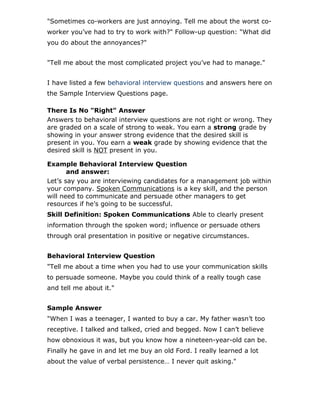 "Sometimes co-workers are just annoying. Tell me about the worst co-
worker you’ve had to try to work with?" Follow-up question: "What did
you do about the annoyances?"
"Tell me about the most complicated project you’ve had to manage."
I have listed a few behavioral interview questions and answers here on
the Sample Interview Questions page.
There Is No "Right" Answer
Answers to behavioral interview questions are not right or wrong. They
are graded on a scale of strong to weak. You earn a strong grade by
showing in your answer strong evidence that the desired skill is
present in you. You earn a weak grade by showing evidence that the
desired skill is NOT present in you.
Example Behavioral Interview Question
and answer:
Let’s say you are interviewing candidates for a management job within
your company. Spoken Communications is a key skill, and the person
will need to communicate and persuade other managers to get
resources if he’s going to be successful.
Skill Definition: Spoken Communications Able to clearly present
information through the spoken word; influence or persuade others
through oral presentation in positive or negative circumstances.
Behavioral Interview Question
"Tell me about a time when you had to use your communication skills
to persuade someone. Maybe you could think of a really tough case
and tell me about it."
Sample Answer
"When I was a teenager, I wanted to buy a car. My father wasn’t too
receptive. I talked and talked, cried and begged. Now I can’t believe
how obnoxious it was, but you know how a nineteen-year-old can be.
Finally he gave in and let me buy an old Ford. I really learned a lot
about the value of verbal persistence… I never quit asking."
 