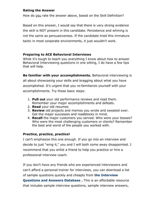 Rating the Answer
How do you rate the answer above, based on the Skill Definition?
Based on this answer, I would say that there is very strong evidence
the skill is NOT present in this candidate. Persistence and whining is
not the same as persuasiveness. If the candidate tried this immature
tactic in most corporate environments, it just wouldn’t work.
Preparing to ACE Behavioral Interviews
While it’s tough to teach you everything I know about how to answer
Behavioral Interviewing questions in one sitting, I do have a few tips
that will help.
Be familiar with your accomplishments. Behavioral interviewing is
all about showcasing your skills and bragging about what you have
accomplished. It’s urgent that you re-familiarize yourself with your
accomplishments. Try these basic steps:
1. Pull out your old performance reviews and read them.
Remember your major accomplishments and defeats.
2. Read your old resumes
3. Review old projects and memos you wrote and sweated over.
Get the major successes and roadblocks in mind.
4. Recall the major customers you served. Who were your bosses?
Who were the most challenging customers or clients? Remember
the best and worst of the people you worked with.
Practice, practice, practice!
I can’t emphasize this one enough. If you go into an interview and
decide to just "wing it," you and I will both come away disappointed. I
recommend that you enlist a friend to help you practice or hire a
professional interview coach.
If you don’t have any friends who are experienced interviewers and
can’t afford a personal trainer for interviews, you can download a list
of sample questions quickly and cheaply from the Interview
Questions and Answers Database . This is an affordable resource
that includes sample interview questions, sample interview answers,
 