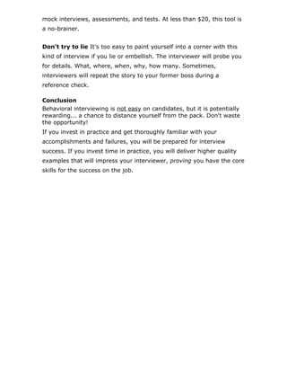 mock interviews, assessments, and tests. At less than $20, this tool is
a no-brainer.
Don’t try to lie It’s too easy to paint yourself into a corner with this
kind of interview if you lie or embellish. The interviewer will probe you
for details. What, where, when, why, how many. Sometimes,
interviewers will repeat the story to your former boss during a
reference check.
Conclusion
Behavioral interviewing is not easy on candidates, but it is potentially
rewarding... a chance to distance yourself from the pack. Don't waste
the opportunity!
If you invest in practice and get thoroughly familiar with your
accomplishments and failures, you will be prepared for interview
success. If you invest time in practice, you will deliver higher quality
examples that will impress your interviewer, proving you have the core
skills for the success on the job.
 