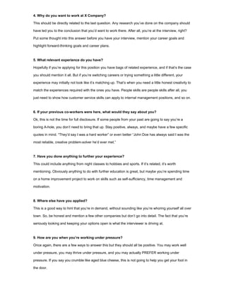 4. Why do you want to work at X Company?
This should be directly related to the last question. Any research you’ve done on the company should
have led you to the conclusion that you’d want to work there. After all, you’re at the interview, right?
Put some thought into this answer before you have your interview, mention your career goals and
highlight forward-thinking goals and career plans.
5. What relevant experience do you have?
Hopefully if you’re applying for this position you have bags of related experience, and if that’s the case
you should mention it all. But if you’re switching careers or trying something a little different, your
experience may initially not look like it’s matching up. That’s when you need a little honest creativity to
match the experiences required with the ones you have. People skills are people skills after all, you
just need to show how customer service skills can apply to internal management positions, and so on.
6. If your previous co-workers were here, what would they say about you?
Ok, this is not the time for full disclosure. If some people from your past are going to say you’re a
boring A-hole, you don’t need to bring that up. Stay positive, always, and maybe have a few specific
quotes in mind. “They’d say I was a hard worker” or even better “John Doe has always said I was the
most reliable, creative problem-solver he’d ever met.”
7. Have you done anything to further your experience?
This could include anything from night classes to hobbies and sports. If it’s related, it’s worth
mentioning. Obviously anything to do with further education is great, but maybe you’re spending time
on a home improvement project to work on skills such as self-sufficiency, time management and
motivation.
8. Where else have you applied?
This is a good way to hint that you’re in demand, without sounding like you’re whoring yourself all over
town. So, be honest and mention a few other companies but don’t go into detail. The fact that you’re
seriously looking and keeping your options open is what the interviewer is driving at.
9. How are you when you’re working under pressure?
Once again, there are a few ways to answer this but they should all be positive. You may work well
under pressure, you may thrive under pressure, and you may actually PREFER working under
pressure. If you say you crumble like aged blue cheese, this is not going to help you get your foot in
the door.
 