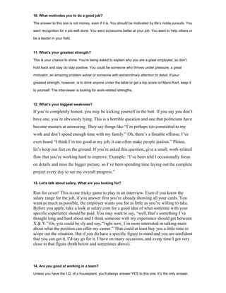 10. What motivates you to do a good job?
The answer to this one is not money, even if it is. You should be motivated by life’s noble pursuits. You
want recognition for a job well done. You want to become better at your job. You want to help others or
be a leader in your field.
11. What’s your greatest strength?
This is your chance to shine. You’re being asked to explain why you are a great employee, so don’t
hold back and stay do stay positive. You could be someone who thrives under pressure, a great
motivator, an amazing problem solver or someone with extraordinary attention to detail. If your
greatest strength, however, is to drink anyone under the table or get a top score on Mario Kart, keep it
to yourself. The interviewer is looking for work-related strengths.
12. What’s your biggest weakness?
If you’re completely honest, you may be kicking yourself in the butt. If you say you don’t
have one, you’re obviously lying. This is a horrible question and one that politicians have
become masters at answering. They say things like “I’m perhaps too committed to my
work and don’t spend enough time with my family.” Oh, there’s a fireable offense. I’ve
even heard “I think I’m too good at my job, it can often make people jealous.” Please,
let’s keep our feet on the ground. If you’re asked this question, give a small, work-related
flaw that you’re working hard to improve. Example: “I’ve been told I occasionally focus
on details and miss the bigger picture, so I’ve been spending time laying out the complete
project every day to see my overall progress.”
13. Let’s talk about salary. What are you looking for?
Run for cover! This is one tricky game to play in an interview. Even if you know the
salary range for the job, if you answer first you’re already showing all your cards. You
want as much as possible, the employer wants you for as little as you’re willing to take.
Before you apply, take a look at salary.com for a good idea of what someone with your
specific experience should be paid. You may want to say, “well, that’s something I’ve
thought long and hard about and I think someone with my experience should get between
X & Y.” Or, you could be sly and say, “right now, I’m more interested in talking more
about what the position can offer my career.” That could at least buy you a little time to
scope out the situation. But if you do have a specific figure in mind and you are confident
that you can get it, I’d say go for it. I have on many occasions, and every time I got very
close to that figure (both below and sometimes above).
14. Are you good at working in a team?
Unless you have the I.Q. of a houseplant, you’ll always answer YES to this one. It’s the only answer.
 
