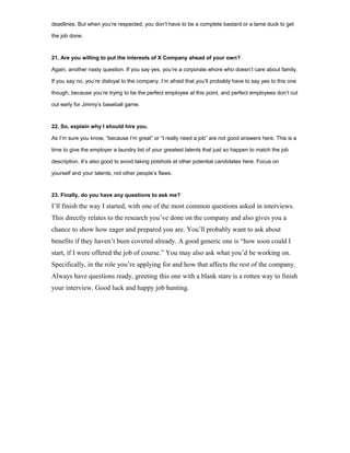 deadlines. But when you’re respected, you don’t have to be a complete bastard or a lame duck to get
the job done.
21. Are you willing to put the interests of X Company ahead of your own?
Again, another nasty question. If you say yes, you’re a corporate whore who doesn’t care about family.
If you say no, you’re disloyal to the company. I’m afraid that you’ll probably have to say yes to this one
though, because you’re trying to be the perfect employee at this point, and perfect employees don’t cut
out early for Jimmy’s baseball game.
22. So, explain why I should hire you.
As I’m sure you know, “because I’m great” or “I really need a job” are not good answers here. This is a
time to give the employer a laundry list of your greatest talents that just so happen to match the job
description. It’s also good to avoid taking potshots at other potential candidates here. Focus on
yourself and your talents, not other people’s flaws.
23. Finally, do you have any questions to ask me?
I’ll finish the way I started, with one of the most common questions asked in interviews.
This directly relates to the research you’ve done on the company and also gives you a
chance to show how eager and prepared you are. You’ll probably want to ask about
benefits if they haven’t been covered already. A good generic one is “how soon could I
start, if I were offered the job of course.” You may also ask what you’d be working on.
Specifically, in the role you’re applying for and how that affects the rest of the company.
Always have questions ready, greeting this one with a blank stare is a rotten way to finish
your interview. Good luck and happy job hunting.
 