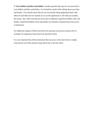 7. Your hobbies and likes and dislikes: Another question that may be over-answered is
your hobbies and likes and dislikes. You should be careful while talking about your likes
and dislikes. You should ensure that you are not actually being judgmental about what
others do and others do not. Instead, try to use the opportunity to tell what you actually
like doing. Also, make sure that you do not give completely superficial hobbies, likes and
dislikes. Superficial hobbies, likes and dislikes are instantly recognized and come across
as hackneyed.
For additional samples of behavioral interview questions and answers, please refer to
examples of competency based interview questions article.
It is very important that all the information that one gives to the interviewer is simple,
crisp and not out of the question range that he has or she has asked
 