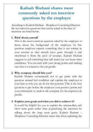 Kailash Shahani shares most
commonly asked ten interview
questions by the employer
According to Kailash Shahani - Morpheus Consulting Director
the ten interview questions that can be asked at the time of
interview are listed below.
1. Brief about yourself
This is the most common question asked by the employer to
know about the background of the employee. In this
question employer expects something that is not written in
your resume as they already have gone through it and
shortlisted it from the pool of resumes. Kailash Shahani
suggests to tell something that will stand you out from other
candidates. You can start with your strong points and making
sure that it is related to the job profile.
2. Why company should hire you?
Kailash Shahani recommends not to get panic with the
question instead feel confident and explain the employer at
your best as why you are fit for this position. This is the best
question to put before the employer your positive points and
your enthusiasm to work in the company for the required job
profile.
3. Explain your goals and what you did to achieve it?
It would be helpful for you to explain the intermediate and
short term goals rather than jeopardizing the interview by
talking about the long term goals. Kailash Shahani –
Morpheus Consulting Director states that after explaining the
 