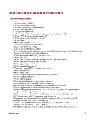 Best Questions for Embedded Programmers
Interview Questions:
1. What are static variables?
2. What are volatile variables?
3. What do you mean by const keyword ?
4. What is interrupt latency?
5. How you can optimize it?
6. What is size of character, integer, integer pointer, character pointer?
7. What is NULL pointer and what is its use?
8. What is void pointer and what is its use?
9. What is ISR?
10.What is return type of ISR?
11.Can we use any function inside ISR?
12.Can we use printf inside ISR?
13.Can we put breakpoint inside ISR?
14.How to decide whether given processor is using little endian format or big endian format ?
15.What is Top half & bottom half of a kernel?
16.Difference between RISC and CISC processor.
17.What is RTOS?
18.What is the difference between hard real-time and soft real-time OS?
19.What type of scheduling is there in RTOS?
20.What is priority inversion?
21.What is priority inheritance?
22.How many types of IPC mechanism you know?
23.What is semaphore?
24.What is spin lock?
25.What is difference between binary semaphore and mutex?
26.What is virtual memory?
27.What is kernel paging?
28.Can structures be passed to the functions by value?
29.Why cannot arrays be passed by values to functions?
30.Advantages and disadvantages of using macro and inline functions?
31.What happens when recursion functions are declared inline?
32.#define cat(x,y) x##y concatenates x to y. But cat(cat(1,2),3) does not expand but gives
preprocessor warning. Why?
33.Can you have constant volatile variable? Yes, you can have a volatile pointer?
34.++*ip increments what? it increments what ip points to
35.Operations involving unsigned and signed — unsigned will be converted to signed
36.malloc(sizeof(0)) will return — valid pointer
37.main() {fork();fork();fork();printf("hello world"); } — will print 8 times.
38.Array of pts to functions — void (*fptr[10])()
39.Which way of writing infinite loops is more efficient than others? there are 3ways.
Sanjay Ahuja 1
 