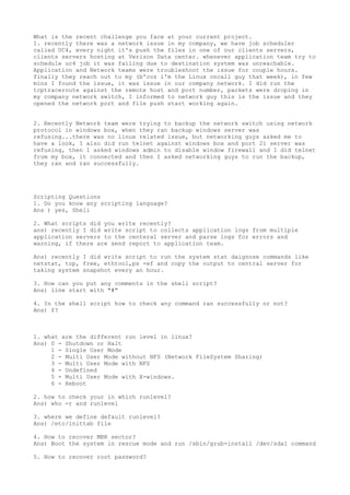 What is the recent challenge you face at your current project.
1. recently there was a network issue in my company, we have job scheduler
called UC4, every night it's push the files in one of our clients servers,
clients servers hosting at Verizon Data center. whenever application team try to
schedule uc4 job it was failing due to destination system was unreachable.
Application and Network teams were troubleshoot the issue for couple hours.
finally they reach out to my (b'coz i'm the Linux oncall guy that week), in few
mins I found the issue, it was issue in our company network. I did run the
tcptraceroute against the remote host and port number, packets were droping in
my company network switch, I informed to network guy this is the issue and they
opened the network port and file push start working again.
2. Recently Network team were trying to backup the network switch using network
protocol in windows box, when they ran backup windows server was
refusing...there was no linux related issue, but networking guys asked me to
have a look, I also did run telnet against windows box and port 21 server was
refusing, then I asked windows admin to disable window firewall and I did telnet
from my box, it connected and then I asked networking guys to run the backup,
they ran and ran successfully.
Scripting Questions
1. Do you know any scripting language?
Ans ) yes, Shell
2. What scripts did you write recently?
ans) recently I did write script to collects application logs from multiple
application servers to the centeral server and parse logs for errors and
warning, if there are send report to application team.
Ans) recently I did write script to run the system stat daignose commands like
netstat, top, free, ethtool,ps -ef and copy the output to central server for
taking system snapshot every an hour.
3. How can you put any comments in the shell script?
Ans) line start with "#"
4. In the shell script how to check any command ran successfully or not?
Ans) $?
1. what are the different run level in linux?
Ans) 0 - Shutdown or Halt
1 - Single User Mode
2 - Multi User Mode without NFS (Network FileSystem Sharing)
3 - Multi User Mode with NFS
4 - Undefined
5 - Multi User Mode with X-windows.
6 - Reboot
2. how to check your in which runlevel?
Ans) who -r and runlevel
3. where we define default runlevel?
Ans) /etc/inittab file
4. How to recover MBR sector?
Ans) Boot the system in rescue mode and run /sbin/grub-install /dev/sda1 command
5. How to recover root password?
 