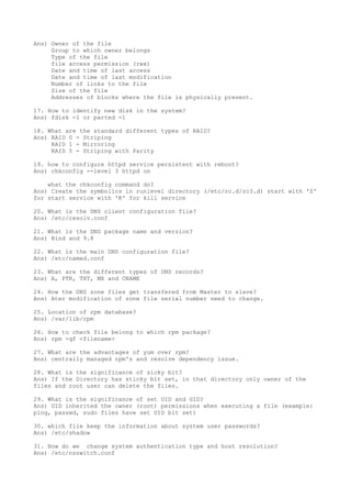 Ans) Owner of the file
Group to which owner belongs
Type of the file
file access permission (rwx)
Date and time of last access
Date and time of last modification
Number of links to the file
Size of the file
Addresses of blocks where the file is physically present.
17. How to identify new disk in the system?
Ans) fdisk -l or parted -l
18. What are the standard different types of RAID?
Ans) RAID 0 - Striping
RAID 1 - Mirroring
RAID 5 - Striping with Parity
19. how to configure httpd service persistent with reboot?
Ans) chkconfig --level 3 httpd on
what the chkconfig command do?
Ans) Create the symbolics in runlevel directory (/etc/rc.d/rc3.d) start with 'S'
for start service with 'K' for kill service
20. What is the DNS client configuration file?
Ans) /etc/resolv.conf
21. What is the DNS package name and version?
Ans) Bind and 9.8
22. What is the main DNS configuration file?
Ans) /etc/named.conf
23. What are the different types of DNS records?
Ans) A, PTR, TXT, MX and CNAME
24. How the DNS zone files get transfered from Master to slave?
Ans) Ater modification of zone file serial number need to change.
25. Location of rpm database?
Ans) /var/lib/rpm
26. How to check file belong to which rpm package?
Ans) rpm -qf <filename>
27. What are the advantages of yum over rpm?
Ans) centrally managed rpm's and resolve dependency issue.
28. What is the significance of sicky bit?
Ans) If the Directory has sticky bit set, in that directory only owner of the
files and root user can delete the files.
29. What is the significance of set UID and GID?
Ans) UID inherited the owner (root) permissions when executing a file (example:
ping, passwd, sudo files have set UID bit set)
30. which file keep the information about system user passwords?
Ans) /etc/shadow
31. How do we change system authentication type and host resolution?
Ans) /etc/nsswitch.conf
 