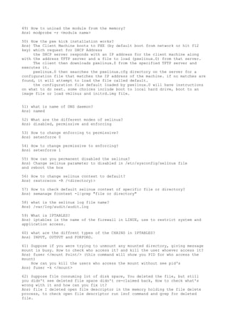 49) How to unload the module from the memory?
Ans) modprobe -r <module name>
50) How the pxe kick installation works?
Ans) The Client Machine boots to PXE (by default boot from network or hit f12
key) which request for DHCP Address
the DHCP server responds with an IP address for the client machine along
with the address TFTP server and a file to load (pxelinux.0) from that server.
The client then downloads pxelinux.0 from the specified TFTP server and
executes it.
pxelinux.0 then searches the pxelinux.cfg directory on the server for a
configuration file that matches the IP address of the machine. if no matches are
found, it will attempt to load the file called default.
the configuration file default loaded by pxelinux.0 will have instructions
on what to do next. some choices include boot to local hard drive, boot to an
image file or load vmlinuz and initrd.img file.
51) what is name of DNS daemon?
Ans) named
52) What are the different modes of selinux?
Ans) disabled, permissive and enforcing
53) How to change enforcing to permissive?
Ans) setenforce 0
54) How to change permissive to enforcing?
Ans) setenforce 1
55) How can you permanent disabled the selinux?
Ans) Change selinux parameter to disabled in /etc/sysconfig/selinux file
and reboot the box
56) How to change selinux context to default?
Ans) restorecon -R /<directory)>
57) How to check default selinux context of specific file or directory?
Ans) semanage fcontext -l|grep "file or directory"
58) what is the selinux log file name?
Ans) /var/log/audit/audit.log
59) What is IPTABLES?
Ans) iptables is the name of the firewall in LINUX, use to restrict system and
application access.
60) what are the diffrent types of the CHAINS in IPTABLES?
Ans) INPUT, OUTPUT and FORFORD.
61) Suppose if you were trying to unmount any mounted directory, giving message
mount is busy. How to check who access it? and kill the user whoever access it?
Ans) fuser </mount Point/> (this command will show you PID for who access the
mount)
How can you kill the users who access the mount without see pid's
Ans) fuser -k </mount>
62) Suppose file consuming lot of disk space, You deleted the file, but still
you didn't see deleted file space didn't re-claimed back, How to check what's
wrong with it and how can you fix it?
Ans) file I deleted open file descriptor in the memory holding the file delete
process, to check open file descriptor run lsof command and grep for deleted
file.
 