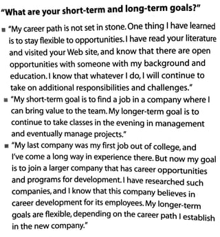 "What are your short-term and long-term goals?"
• "My career path is not set in stone.One thing I have learned
is to stay flexible to opportunities. I have read your literature
and visited your Web site, and know that there are open
opportunities with someone with my background and
education.l know that whatever I do, I will continue to
take on additional responsibilities and challenges."
• "My short-term goal is to find a job in a company where I
can bring value to the team. My longer-term goal is to
continue to take classes in the evening in management
and eventually manage projects."
• "My last company was my first job out of college, and
I've come a long way in experience there. But now my goal
is to join a larger company that has career opportunities
and programs for development. I have researched such
companies, and I know that this company believes in
career development for its employees. My longer-term
goals are flexible, depending on the career path 1establish
in the new company."
 