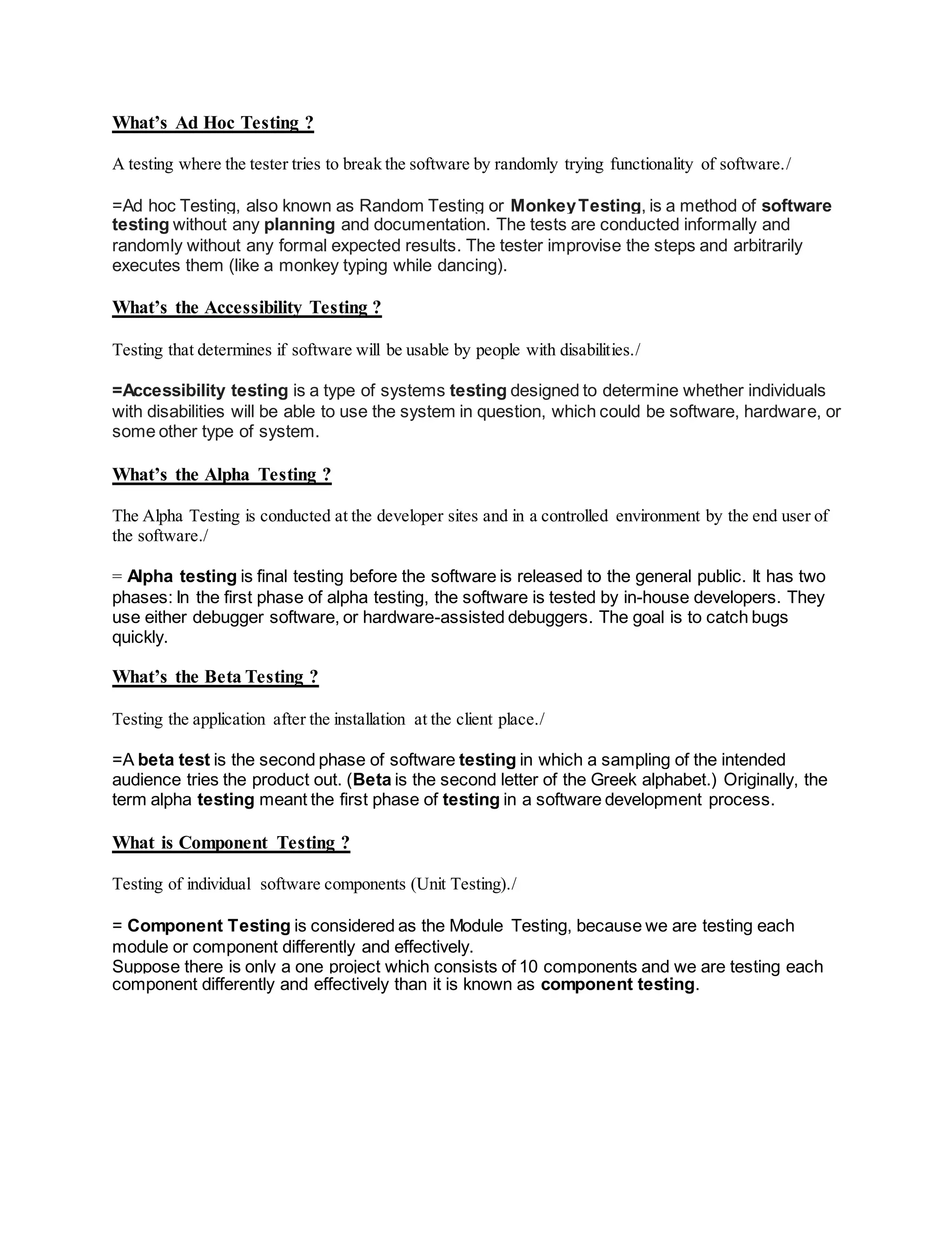 What’s Ad Hoc Testing ?
A testing where the tester tries to break the software by randomly trying functionality of software./
=Ad hoc Testing, also known as Random Testing or MonkeyTesting, is a method of software
testing without any planning and documentation. The tests are conducted informally and
randomly without any formal expected results. The tester improvise the steps and arbitrarily
executes them (like a monkey typing while dancing).
What’s the Accessibility Testing ?
Testing that determines if software will be usable by people with disabilities./
=Accessibility testing is a type of systems testing designed to determine whether individuals
with disabilities will be able to use the system in question, which could be software, hardware, or
some other type of system.
What’s the Alpha Testing ?
The Alpha Testing is conducted at the developer sites and in a controlled environment by the end user of
the software./
= Alpha testing is final testing before the software is released to the general public. It has two
phases: In the first phase of alpha testing, the software is tested by in-house developers. They
use either debugger software, or hardware-assisted debuggers. The goal is to catch bugs
quickly.
What’s the Beta Testing ?
Testing the application after the installation at the client place./
=A beta test is the second phase of software testing in which a sampling of the intended
audience tries the product out. (Beta is the second letter of the Greek alphabet.) Originally, the
term alpha testing meant the first phase of testing in a software development process.
What is Component Testing ?
Testing of individual software components (Unit Testing)./
= Component Testing is considered as the Module Testing, because we are testing each
module or component differently and effectively.
Suppose there is only a one project which consists of 10 components and we are testing each
component differently and effectively than it is known as component testing.
 