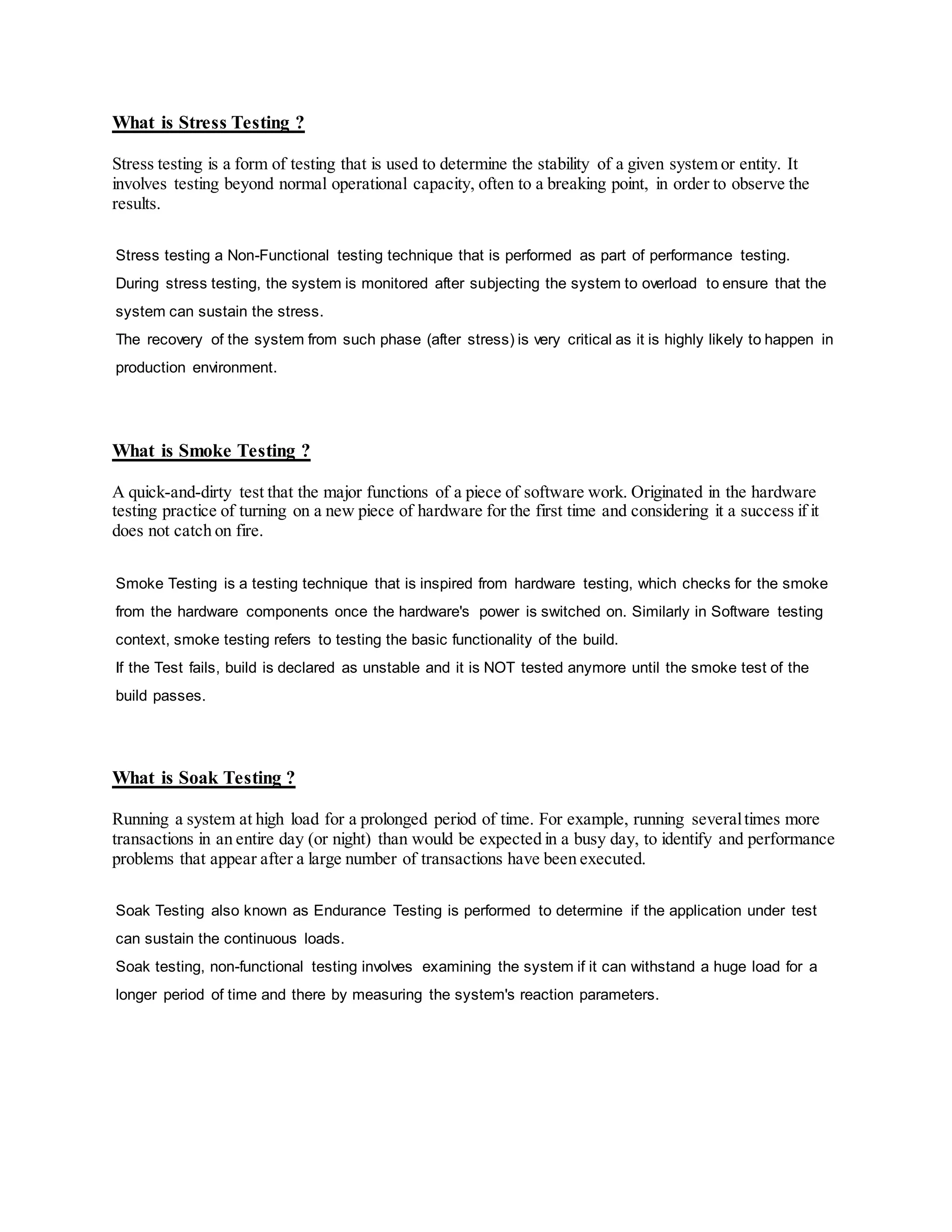 What is Stress Testing ?
Stress testing is a form of testing that is used to determine the stability of a given system or entity. It
involves testing beyond normal operational capacity, often to a breaking point, in order to observe the
results.
Stress testing a Non-Functional testing technique that is performed as part of performance testing.
During stress testing, the system is monitored after subjecting the system to overload to ensure that the
system can sustain the stress.
The recovery of the system from such phase (after stress) is very critical as it is highly likely to happen in
production environment.
What is Smoke Testing ?
A quick-and-dirty test that the major functions of a piece of software work. Originated in the hardware
testing practice of turning on a new piece of hardware for the first time and considering it a success if it
does not catch on fire.
Smoke Testing is a testing technique that is inspired from hardware testing, which checks for the smoke
from the hardware components once the hardware's power is switched on. Similarly in Software testing
context, smoke testing refers to testing the basic functionality of the build.
If the Test fails, build is declared as unstable and it is NOT tested anymore until the smoke test of the
build passes.
What is Soak Testing ?
Running a system at high load for a prolonged period of time. For example, running severaltimes more
transactions in an entire day (or night) than would be expected in a busy day, to identify and performance
problems that appear after a large number of transactions have been executed.
Soak Testing also known as Endurance Testing is performed to determine if the application under test
can sustain the continuous loads.
Soak testing, non-functional testing involves examining the system if it can withstand a huge load for a
longer period of time and there by measuring the system's reaction parameters.
 