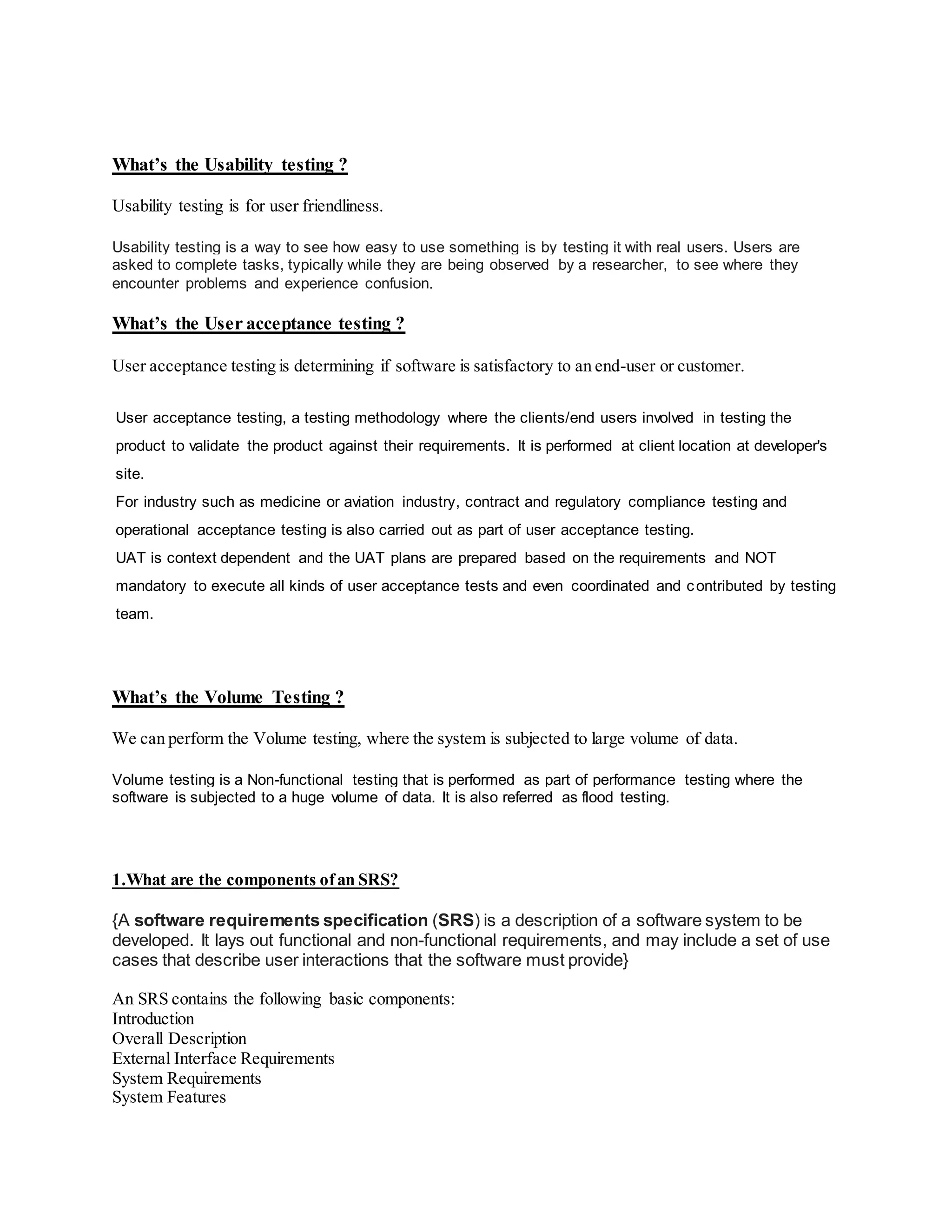 What’s the Usability testing ?
Usability testing is for user friendliness.
Usability testing is a way to see how easy to use something is by testing it with real users. Users are
asked to complete tasks, typically while they are being observed by a researcher, to see where they
encounter problems and experience confusion.
What’s the User acceptance testing ?
User acceptance testing is determining if software is satisfactory to an end-user or customer.
User acceptance testing, a testing methodology where the clients/end users involved in testing the
product to validate the product against their requirements. It is performed at client location at developer's
site.
For industry such as medicine or aviation industry, contract and regulatory compliance testing and
operational acceptance testing is also carried out as part of user acceptance testing.
UAT is context dependent and the UAT plans are prepared based on the requirements and NOT
mandatory to execute all kinds of user acceptance tests and even coordinated and contributed by testing
team.
What’s the Volume Testing ?
We can perform the Volume testing, where the system is subjected to large volume of data.
Volume testing is a Non-functional testing that is performed as part of performance testing where the
software is subjected to a huge volume of data. It is also referred as flood testing.
1.What are the components ofan SRS?
{A software requirements specification (SRS) is a description of a software system to be
developed. It lays out functional and non-functional requirements, and may include a set of use
cases that describe user interactions that the software must provide}
An SRS contains the following basic components:
Introduction
Overall Description
External Interface Requirements
System Requirements
System Features
 