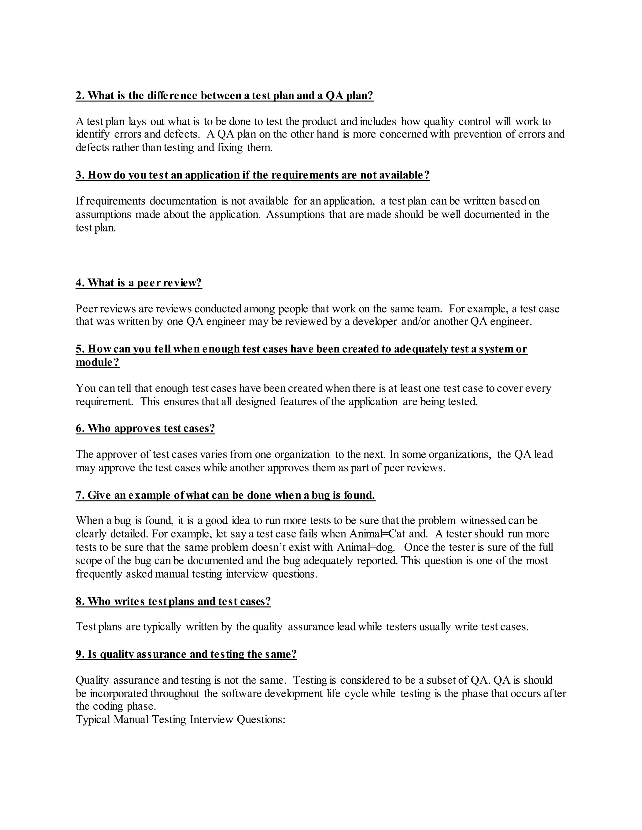 2. What is the difference between a test plan and a QA plan?
A test plan lays out what is to be done to test the product and includes how quality control will work to
identify errors and defects. A QA plan on the other hand is more concerned with prevention of errors and
defects rather than testing and fixing them.
3. Howdo you test an application if the requirements are not available?
If requirements documentation is not available for an application, a test plan can be written based on
assumptions made about the application. Assumptions that are made should be well documented in the
test plan.
4. What is a peer review?
Peer reviews are reviews conducted among people that work on the same team. For example, a test case
that was written by one QA engineer may be reviewed by a developer and/or another QA engineer.
5. Howcan you tell when enough test cases have been created to adequately test a system or
module?
You can tell that enough test cases have been created when there is at least one test case to cover every
requirement. This ensures that all designed features of the application are being tested.
6. Who approves test cases?
The approver of test cases varies from one organization to the next. In some organizations, the QA lead
may approve the test cases while another approves them as part of peer reviews.
7. Give an example ofwhat can be done when a bug is found.
When a bug is found, it is a good idea to run more tests to be sure that the problem witnessed can be
clearly detailed. For example, let say a test case fails when Animal=Cat and. A tester should run more
tests to be sure that the same problem doesn’t exist with Animal=dog. Once the tester is sure of the full
scope of the bug can be documented and the bug adequately reported. This question is one of the most
frequently asked manual testing interview questions.
8. Who writes testplans and test cases?
Test plans are typically written by the quality assurance lead while testers usually write test cases.
9. Is quality assurance and testing the same?
Quality assurance and testing is not the same. Testing is considered to be a subset of QA. QA is should
be incorporated throughout the software development life cycle while testing is the phase that occurs after
the coding phase.
Typical Manual Testing Interview Questions:
 