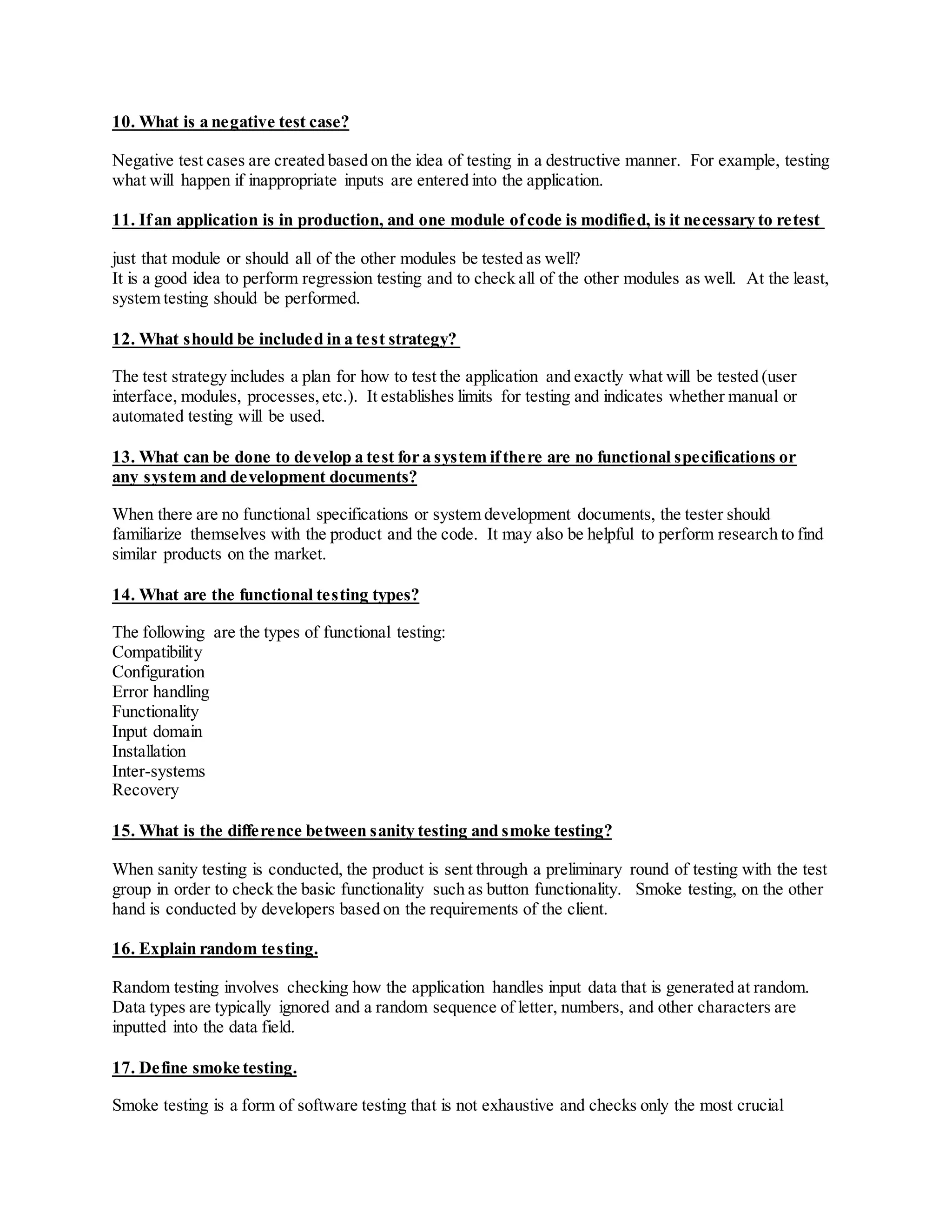 10. What is a negative test case?
Negative test cases are created based on the idea of testing in a destructive manner. For example, testing
what will happen if inappropriate inputs are entered into the application.
11. Ifan application is in production, and one module ofcode is modified, is it necessary to retest
just that module or should all of the other modules be tested as well?
It is a good idea to perform regression testing and to check all of the other modules as well. At the least,
system testing should be performed.
12. What should be included in a test strategy?
The test strategy includes a plan for how to test the application and exactly what will be tested (user
interface, modules, processes,etc.). It establishes limits for testing and indicates whether manual or
automated testing will be used.
13. What can be done to develop a test for a system ifthere are no functional specifications or
any system and development documents?
When there are no functional specifications or system development documents, the tester should
familiarize themselves with the product and the code. It may also be helpful to perform research to find
similar products on the market.
14. What are the functional testing types?
The following are the types of functional testing:
Compatibility
Configuration
Error handling
Functionality
Input domain
Installation
Inter-systems
Recovery
15. What is the difference between sanity testing and smoke testing?
When sanity testing is conducted, the product is sent through a preliminary round of testing with the test
group in order to check the basic functionality such as button functionality. Smoke testing, on the other
hand is conducted by developers based on the requirements of the client.
16. Explain random testing.
Random testing involves checking how the application handles input data that is generated at random.
Data types are typically ignored and a random sequence of letter, numbers, and other characters are
inputted into the data field.
17. Define smoke testing.
Smoke testing is a form of software testing that is not exhaustive and checks only the most crucial
 