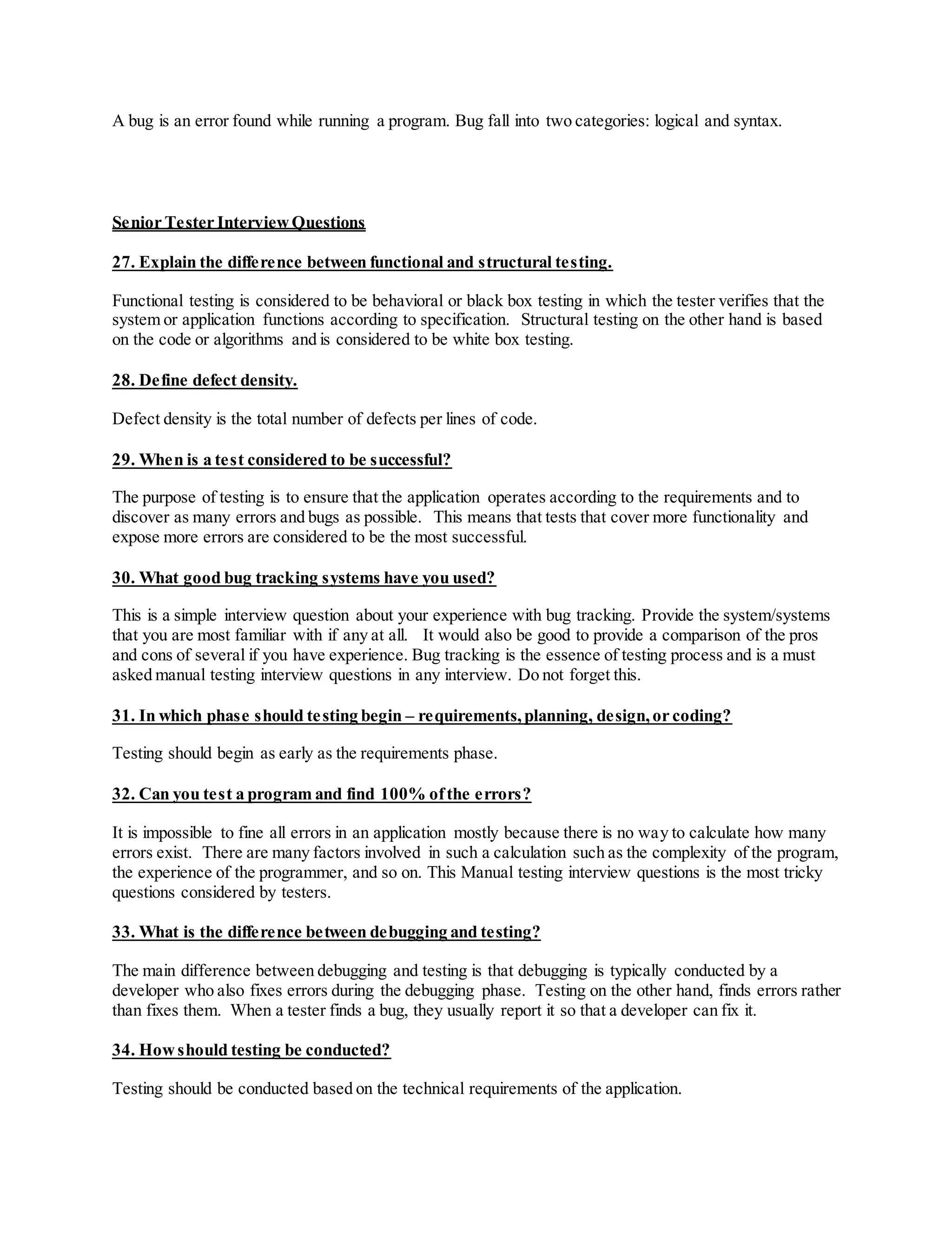 A bug is an error found while running a program. Bug fall into two categories: logical and syntax.
Senior Tester InterviewQuestions
27. Explain the difference between functional and structural testing.
Functional testing is considered to be behavioral or black box testing in which the tester verifies that the
system or application functions according to specification. Structural testing on the other hand is based
on the code or algorithms and is considered to be white box testing.
28. Define defect density.
Defect density is the total number of defects per lines of code.
29. When is a test considered to be successful?
The purpose of testing is to ensure that the application operates according to the requirements and to
discover as many errors and bugs as possible. This means that tests that cover more functionality and
expose more errors are considered to be the most successful.
30. What good bug tracking systems have you used?
This is a simple interview question about your experience with bug tracking. Provide the system/systems
that you are most familiar with if any at all. It would also be good to provide a comparison of the pros
and cons of several if you have experience. Bug tracking is the essence of testing process and is a must
asked manual testing interview questions in any interview. Do not forget this.
31. In which phase should testing begin – requirements,planning, design,or coding?
Testing should begin as early as the requirements phase.
32. Can you test a program and find 100% ofthe errors?
It is impossible to fine all errors in an application mostly because there is no way to calculate how many
errors exist. There are many factors involved in such a calculation such as the complexity of the program,
the experience of the programmer, and so on. This Manual testing interview questions is the most tricky
questions considered by testers.
33. What is the difference between debugging and testing?
The main difference between debugging and testing is that debugging is typically conducted by a
developer who also fixes errors during the debugging phase. Testing on the other hand, finds errors rather
than fixes them. When a tester finds a bug, they usually report it so that a developer can fix it.
34. Howshould testing be conducted?
Testing should be conducted based on the technical requirements of the application.
 