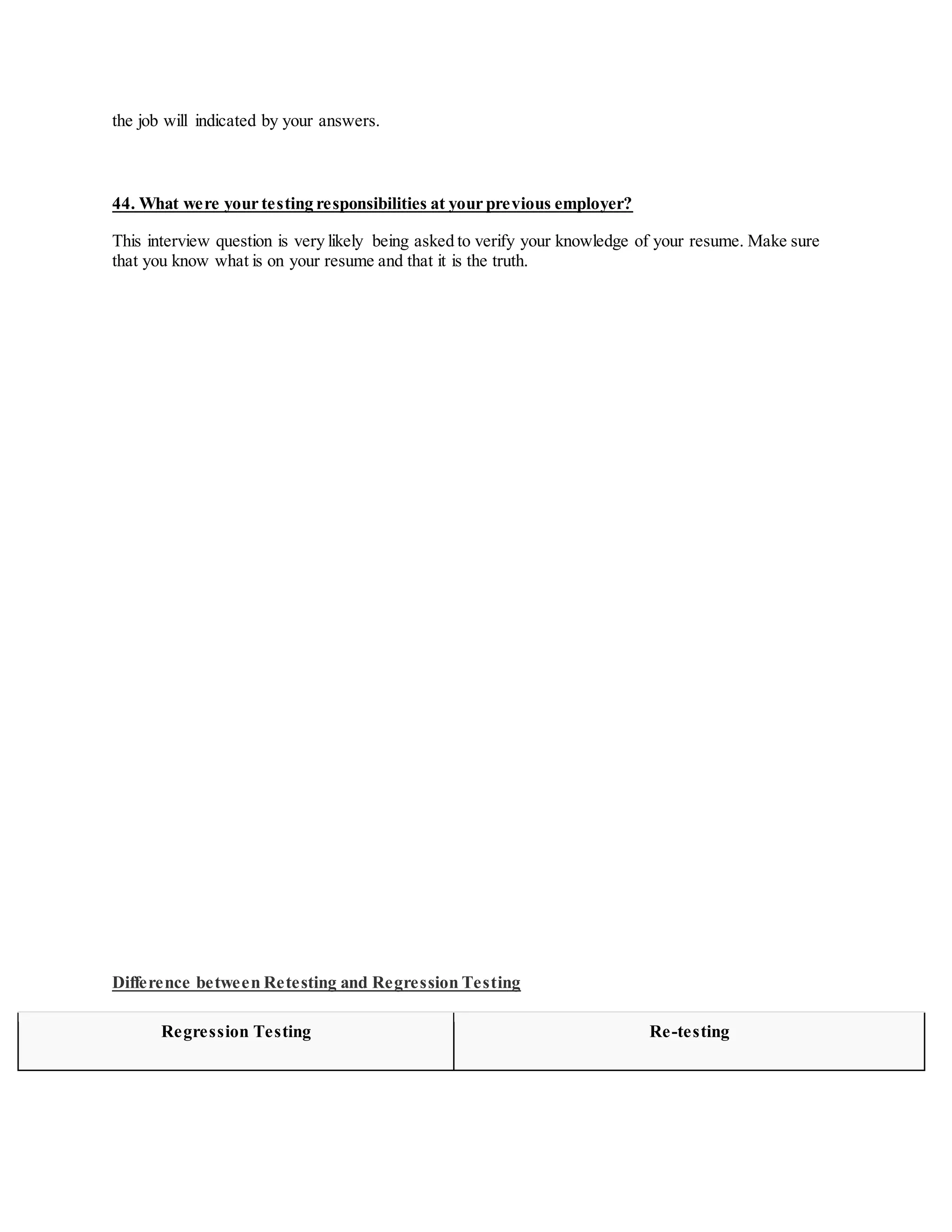 the job will indicated by your answers.
44. What were your testing responsibilities at your previous employer?
This interview question is very likely being asked to verify your knowledge of your resume. Make sure
that you know what is on your resume and that it is the truth.
Difference between Retesting and Regression Testing
Regression Testing Re-testing
 