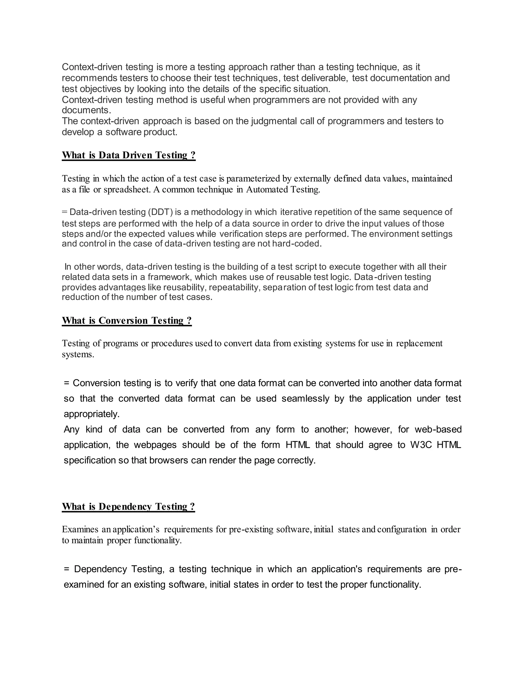 Context-driven testing is more a testing approach rather than a testing technique, as it
recommends testers to choose their test techniques, test deliverable, test documentation and
test objectives by looking into the details of the specific situation.
Context-driven testing method is useful when programmers are not provided with any
documents.
The context-driven approach is based on the judgmental call of programmers and testers to
develop a software product.
What is Data Driven Testing ?
Testing in which the action of a test case is parameterized by externally defined data values, maintained
as a file or spreadsheet. A common technique in Automated Testing.
= Data-driven testing (DDT) is a methodology in which iterative repetition of the same sequence of
test steps are performed with the help of a data source in order to drive the input values of those
steps and/or the expected values while verification steps are performed. The environment settings
and control in the case of data-driven testing are not hard-coded.
In other words, data-driven testing is the building of a test script to execute together with all their
related data sets in a framework, which makes use of reusable test logic. Data-driven testing
provides advantages like reusability, repeatability, separation of test logic from test data and
reduction of the number of test cases.
What is Conversion Testing ?
Testing of programs or procedures used to convert data from existing systems for use in replacement
systems.
= Conversion testing is to verify that one data format can be converted into another data format
so that the converted data format can be used seamlessly by the application under test
appropriately.
Any kind of data can be converted from any form to another; however, for web-based
application, the webpages should be of the form HTML that should agree to W3C HTML
specification so that browsers can render the page correctly.
What is Dependency Testing ?
Examines an application’s requirements for pre-existing software,initial states and configuration in order
to maintain proper functionality.
= Dependency Testing, a testing technique in which an application's requirements are pre-
examined for an existing software, initial states in order to test the proper functionality.
 