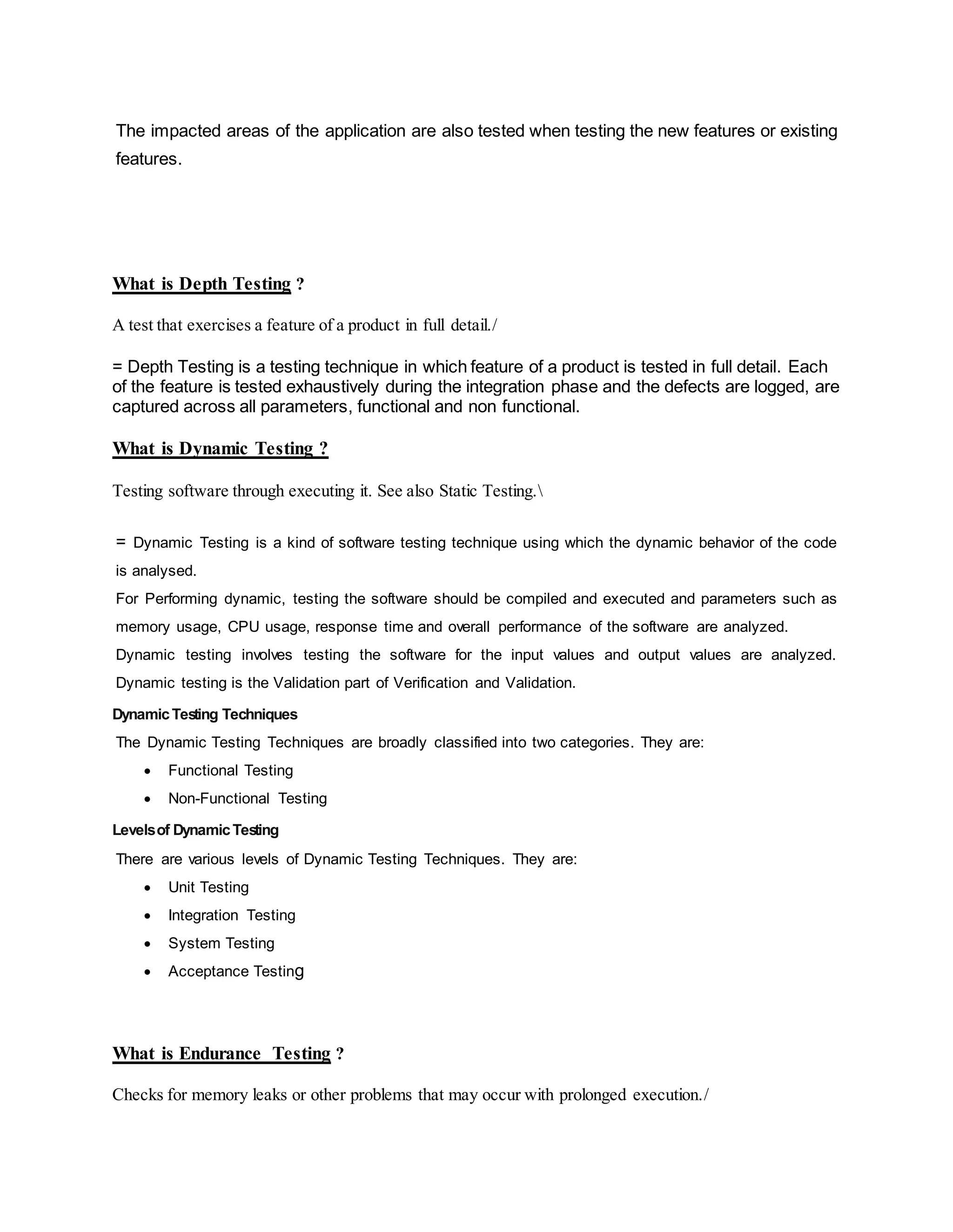 The impacted areas of the application are also tested when testing the new features or existing
features.
What is Depth Testing ?
A test that exercises a feature of a product in full detail./
= Depth Testing is a testing technique in which feature of a product is tested in full detail. Each
of the feature is tested exhaustively during the integration phase and the defects are logged, are
captured across all parameters, functional and non functional.
What is Dynamic Testing ?
Testing software through executing it. See also Static Testing.
= Dynamic Testing is a kind of software testing technique using which the dynamic behavior of the code
is analysed.
For Performing dynamic, testing the software should be compiled and executed and parameters such as
memory usage, CPU usage, response time and overall performance of the software are analyzed.
Dynamic testing involves testing the software for the input values and output values are analyzed.
Dynamic testing is the Validation part of Verification and Validation.
DynamicTesting Techniques
The Dynamic Testing Techniques are broadly classified into two categories. They are:
 Functional Testing
 Non-Functional Testing
Levelsof DynamicTesting
There are various levels of Dynamic Testing Techniques. They are:
 Unit Testing
 Integration Testing
 System Testing
 Acceptance Testing
What is Endurance Testing ?
Checks for memory leaks or other problems that may occur with prolonged execution./
 