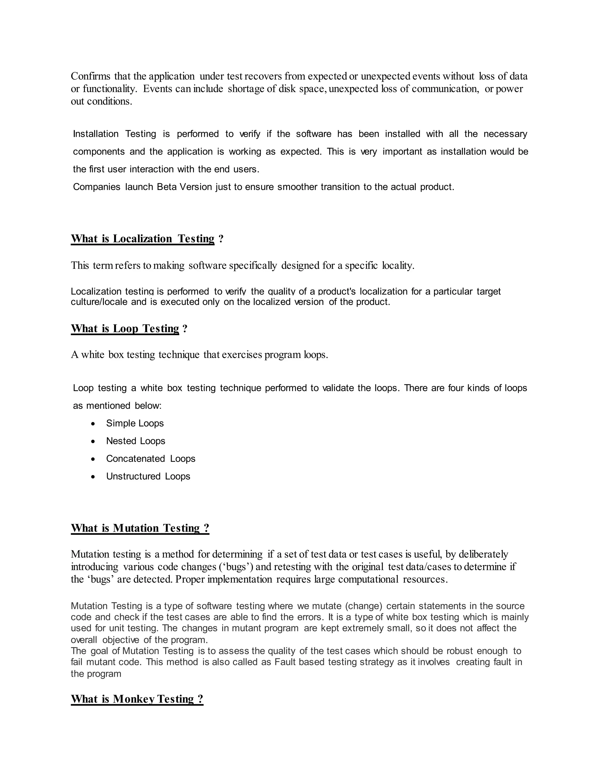 Confirms that the application under test recovers from expected or unexpected events without loss of data
or functionality. Events can include shortage of disk space,unexpected loss of communication, or power
out conditions.
Installation Testing is performed to verify if the software has been installed with all the necessary
components and the application is working as expected. This is very important as installation would be
the first user interaction with the end users.
Companies launch Beta Version just to ensure smoother transition to the actual product.
What is Localization Testing ?
This term refers to making software specifically designed for a specific locality.
Localization testing is performed to verify the quality of a product's localization for a particular target
culture/locale and is executed only on the localized version of the product.
What is Loop Testing ?
A white box testing technique that exercises program loops.
Loop testing a white box testing technique performed to validate the loops. There are four kinds of loops
as mentioned below:
 Simple Loops
 Nested Loops
 Concatenated Loops
 Unstructured Loops
What is Mutation Testing ?
Mutation testing is a method for determining if a set of test data or test cases is useful, by deliberately
introducing various code changes (‘bugs’) and retesting with the original test data/cases to determine if
the ‘bugs’ are detected. Proper implementation requires large computational resources.
Mutation Testing is a type of software testing where we mutate (change) certain statements in the source
code and check if the test cases are able to find the errors. It is a type of white box testing which is mainly
used for unit testing. The changes in mutant program are kept extremely small, so it does not affect the
overall objective of the program.
The goal of Mutation Testing is to assess the quality of the test cases which should be robust enough to
fail mutant code. This method is also called as Fault based testing strategy as it involves creating fault in
the program
What is Monkey Testing ?
 