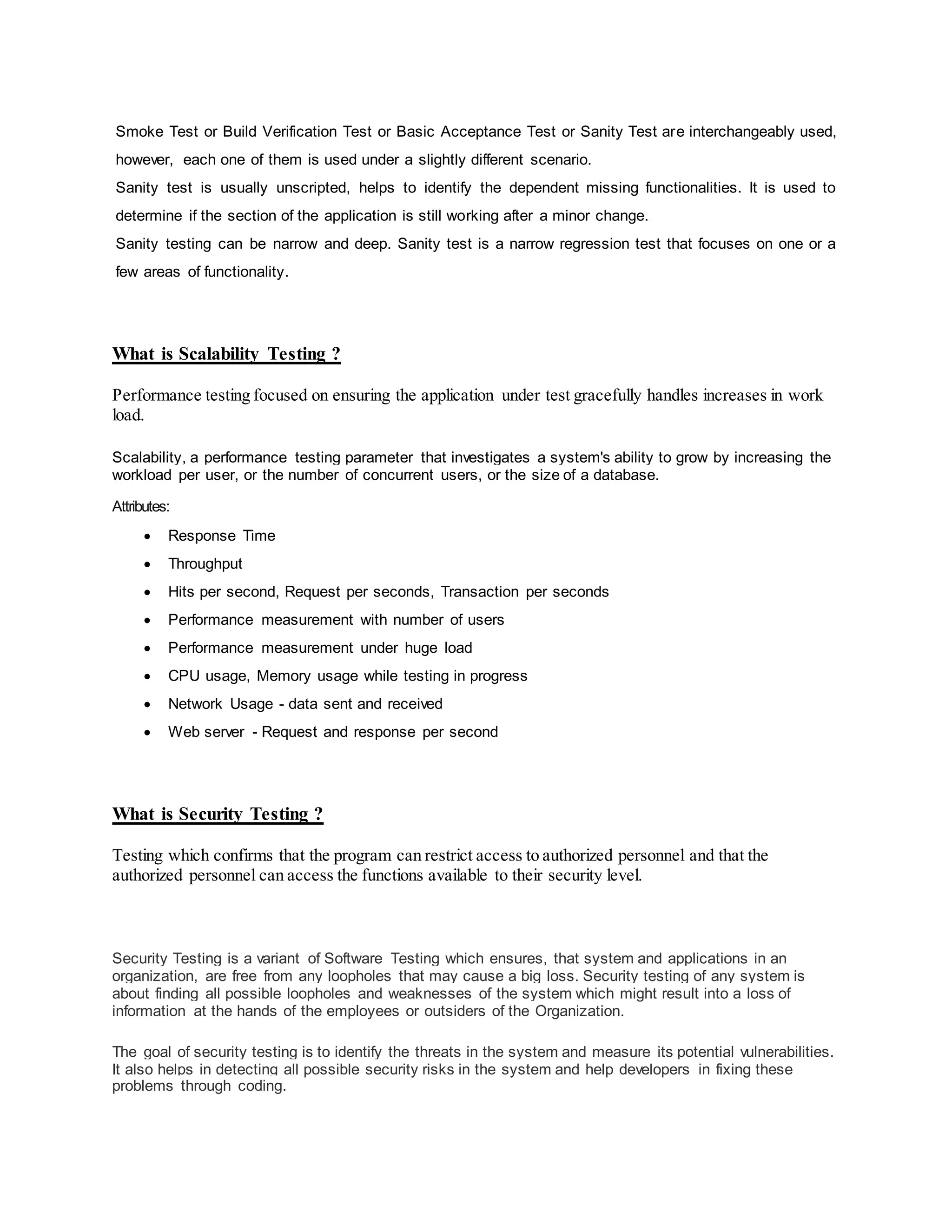 Smoke Test or Build Verification Test or Basic Acceptance Test or Sanity Test are interchangeably used,
however, each one of them is used under a slightly different scenario.
Sanity test is usually unscripted, helps to identify the dependent missing functionalities. It is used to
determine if the section of the application is still working after a minor change.
Sanity testing can be narrow and deep. Sanity test is a narrow regression test that focuses on one or a
few areas of functionality.
What is Scalability Testing ?
Performance testing focused on ensuring the application under test gracefully handles increases in work
load.
Scalability, a performance testing parameter that investigates a system's ability to grow by increasing the
workload per user, or the number of concurrent users, or the size of a database.
Attributes:
 Response Time
 Throughput
 Hits per second, Request per seconds, Transaction per seconds
 Performance measurement with number of users
 Performance measurement under huge load
 CPU usage, Memory usage while testing in progress
 Network Usage - data sent and received
 Web server - Request and response per second
What is Security Testing ?
Testing which confirms that the program can restrict access to authorized personnel and that the
authorized personnel can access the functions available to their security level.
Security Testing is a variant of Software Testing which ensures, that system and applications in an
organization, are free from any loopholes that may cause a big loss. Security testing of any system is
about finding all possible loopholes and weaknesses of the system which might result into a loss of
information at the hands of the employees or outsiders of the Organization.
The goal of security testing is to identify the threats in the system and measure its potential vulnerabilities.
It also helps in detecting all possible security risks in the system and help developers in fixing these
problems through coding.
 