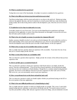 35. What is considered to be a good test?
Testing that covers most of the functionality of an object or system is considered to be a good test.
36. What is the difference between top-down and bottom-up testing?
Top-Down testing begins with the system and works its way down to the unit level. Bottom-up testing
checks in the opposite direction, unit level to interface to overall system. Both have value but bottom-up
testing usually aids in discovering defects earlier in the development cycle, when the cost to fix errors is
lower.
37. Explain howto develop a test plan and a test case.
A test plan consists of a set of test cases. Test cases are developed based on requirement and design
documents for the application or system. Once these documents are thoroughly reviewed, the test cases
that will make up the test plan can be created.
38. What is the role ofquality assurance in a product development lifecycle?
Quality assurance should be involved very early on in the development life cycle so that they can have a
better understanding of the system and create sufficient test cases. However,QA should be separated
from the development team so that the team is not able to build influence on the QA engineers.
39. What is the average size ofexecutables that you have created?
This is a simple interview question about our experience with executables. If you know the size of any
that you’ve created,simply provide this info.
40. What version ofthe Oracle are you familiar with?
This is an interview question about experience. Simply provide the versions of the software that you have
experience with.
41. Howis an SQL query executed in Oracle 8?
This is an interview question to check your experience with Oracle and you can simply provide the
answer “from the command prompt.” If you do not have Oracle experience, do not pretend and simply
state that you have not worked on an Oracle database. Though this is a common manual testing interview
questions, the answers can be different. Because if you have experience in other tools such as TOAD,
SQL server etc.,you can conveniently answer as per your experience.
42. Have you performed tests on the front-end and the back-end?
This is an interview question in which you should explain whether you performed testing on the GUI or
the server portion of previous applications.
43. What is the most difficult problem you’ve found during testing?
This is a simple interview question in which you should provide an example. This is one of most tricky
manual testing interview questions as your answer will decide your job. You need to answer in such a
way that your problem solving skills and your eagerness to learn new things, and your dedication towards
 
