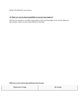 the job will indicated by your answers.
44. What were your testing responsibilities at your previous employer?
This interview question is very likely being asked to verify your knowledge of your resume. Make sure
that you know what is on your resume and that it is the truth.
Difference between Retesting and Regression Testing
Regression Testing Re-testing
 