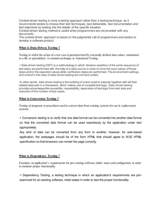 Context-driven testing is more a testing approach rather than a testing technique, as it
recommends testers to choose their test techniques, test deliverable, test documentation and
test objectives by looking into the details of the specific situation.
Context-driven testing method is useful when programmers are not provided with any
documents.
The context-driven approach is based on the judgmental call of programmers and testers to
develop a software product.
What is Data Driven Testing ?
Testing in which the action of a test case is parameterized by externally defined data values, maintained
as a file or spreadsheet. A common technique in Automated Testing.
= Data-driven testing (DDT) is a methodology in which iterative repetition of the same sequence of
test steps are performed with the help of a data source in order to drive the input values of those
steps and/or the expected values while verification steps are performed. The environment settings
and control in the case of data-driven testing are not hard-coded.
In other words, data-driven testing is the building of a test script to execute together with all their
related data sets in a framework, which makes use of reusable test logic. Data-driven testing
provides advantages like reusability, repeatability, separation of test logic from test data and
reduction of the number of test cases.
What is Conversion Testing ?
Testing of programs or procedures used to convert data from existing systems for use in replacement
systems.
= Conversion testing is to verify that one data format can be converted into another data format
so that the converted data format can be used seamlessly by the application under test
appropriately.
Any kind of data can be converted from any form to another; however, for web-based
application, the webpages should be of the form HTML that should agree to W3C HTML
specification so that browsers can render the page correctly.
What is Dependency Testing ?
Examines an application’s requirements for pre-existing software,initial states and configuration in order
to maintain proper functionality.
= Dependency Testing, a testing technique in which an application's requirements are pre-
examined for an existing software, initial states in order to test the proper functionality.
 
