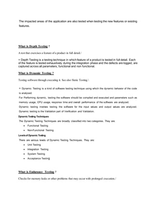 The impacted areas of the application are also tested when testing the new features or existing
features.
What is Depth Testing ?
A test that exercises a feature of a product in full detail./
= Depth Testing is a testing technique in which feature of a product is tested in full detail. Each
of the feature is tested exhaustively during the integration phase and the defects are logged, are
captured across all parameters, functional and non functional.
What is Dynamic Testing ?
Testing software through executing it. See also Static Testing.
= Dynamic Testing is a kind of software testing technique using which the dynamic behavior of the code
is analysed.
For Performing dynamic, testing the software should be compiled and executed and parameters such as
memory usage, CPU usage, response time and overall performance of the software are analyzed.
Dynamic testing involves testing the software for the input values and output values are analyzed.
Dynamic testing is the Validation part of Verification and Validation.
DynamicTesting Techniques
The Dynamic Testing Techniques are broadly classified into two categories. They are:
 Functional Testing
 Non-Functional Testing
Levelsof DynamicTesting
There are various levels of Dynamic Testing Techniques. They are:
 Unit Testing
 Integration Testing
 System Testing
 Acceptance Testing
What is Endurance Testing ?
Checks for memory leaks or other problems that may occur with prolonged execution./
 