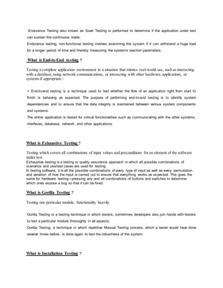 Endurance Testing also known as Soak Testing is performed to determine if the application under test
can sustain the continuous loads.
Endurance testing, non-functional testing involves examining the system if it can withstand a huge load
for a longer period of time and thereby measuring the system's reaction parameters.
What is End-to-End testing ?
Testing a complete application environment in a situation that mimics real-world use, such as interacting
with a database,using network communications, or interacting with other hardware,applications, or
systems if appropriate.
= End-to-end testing is a technique used to test whether the flow of an application right from start to
finish is behaving as expected. The purpose of performing end-to-end testing is to identify system
dependencies and to ensure that the data integrity is maintained between various system components
and systems.
The entire application is tested for critical functionalities such as communicating with the other systems,
interfaces, database, network, and other applications.
What is Exhaustive Testing ?
Testing which covers all combinations of input values and preconditions for an element of the software
under test.
Exhaustive testing is a testing or quality assurance approach in which all possible combinations of
scenarios and use/test cases are used for testing.
In testing software, it is all the possible combinations of every type of input as well as every permutation
and variation of how the input is carried out to ensure that everything works as expected. This goes the
same for hardware testing—pressing any and all combinations of buttons and switches to determine
which ones expose a bug so that it can be fixed.
What is Gorilla Testing ?
Testing one particular module, functionality heavily.
Gorilla Testing is a testing technique in which testers, sometimes developers also join hands with testers
to test a particular module thoroughly in all aspects.
Gorilla Testing, a technique in which repetitive Manual Testing process, which a tester would have done
several times before, is done again to test the robustness of the system.
What is Installation Testing ?
 