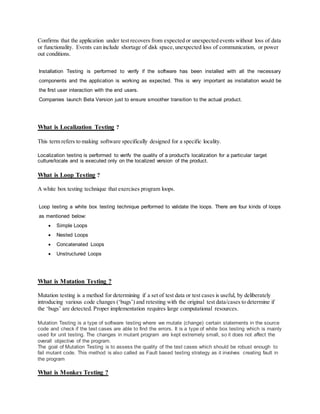 Confirms that the application under test recovers from expected or unexpected events without loss of data
or functionality. Events can include shortage of disk space,unexpected loss of communication, or power
out conditions.
Installation Testing is performed to verify if the software has been installed with all the necessary
components and the application is working as expected. This is very important as installation would be
the first user interaction with the end users.
Companies launch Beta Version just to ensure smoother transition to the actual product.
What is Localization Testing ?
This term refers to making software specifically designed for a specific locality.
Localization testing is performed to verify the quality of a product's localization for a particular target
culture/locale and is executed only on the localized version of the product.
What is Loop Testing ?
A white box testing technique that exercises program loops.
Loop testing a white box testing technique performed to validate the loops. There are four kinds of loops
as mentioned below:
 Simple Loops
 Nested Loops
 Concatenated Loops
 Unstructured Loops
What is Mutation Testing ?
Mutation testing is a method for determining if a set of test data or test cases is useful, by deliberately
introducing various code changes (‘bugs’) and retesting with the original test data/cases to determine if
the ‘bugs’ are detected. Proper implementation requires large computational resources.
Mutation Testing is a type of software testing where we mutate (change) certain statements in the source
code and check if the test cases are able to find the errors. It is a type of white box testing which is mainly
used for unit testing. The changes in mutant program are kept extremely small, so it does not affect the
overall objective of the program.
The goal of Mutation Testing is to assess the quality of the test cases which should be robust enough to
fail mutant code. This method is also called as Fault based testing strategy as it involves creating fault in
the program
What is Monkey Testing ?
 
