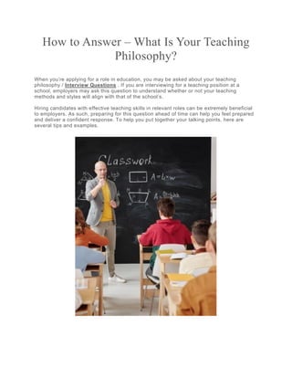 How to Answer – What Is Your Teaching
Philosophy?
When you’re applying for a role in education, you may be asked about your teaching
philosophy / Interview Questions . If you are interviewing for a teaching position at a
school, employers may ask this question to understand whether or not your teaching
methods and styles will align with that of the school’s.
Hiring candidates with effective teaching skills in relevant roles can be extremely beneficial
to employers. As such, preparing for this question ahead of time can help you feel prepared
and deliver a confident response. To help you put together your talking points, here are
several tips and examples.
 