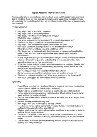 Typical Academic Interview Questions
These questions have been collected from feedback about real-life academic job interviews.
Bear in mind that these are from a range of disciplines and types of job, so not all of these
will be suitable for you, but hopefully they will provide some idea of the type of questions you
may be asked.
FIT/DEPARTMENT
 Why do you want to work at X University?
 Why do you want to join our department?
 Why do you want this job? Why should we hire you?
 What skills would you bring?
 How would you describe the reputation of X University/this department?
 What support do you expect from an institution like ours?
 Why do you think you would be a good candidate for this role?
 How would you fit with existing activities in our department/university?
 Which groups here would you expect to collaborate with?
 Why do you want to collaborate with them (you need to know something about the
scope of their work and may be asked to talk about specific ideas for useful
collaboration)
 In what ways other than your subject expertise can you contribute to this Department
/ School / University? (e.g., public understanding of your area, committee work,
graduate programme, running conferences).
 Of the future plans that you've listed, what is the single most important thing for you?
In other words, during a period when funding is extremely limited, what is the one
thing that you would continue?
 How in particular would your career benefit from being here?
 Do you know our campus? From what you know, will you feel at home in it?
 What sort of colleague would you be? What would you bring to the department?
 How would you support the admin needs of the department?
TEACHING
 You will have seen that you have to contribute to course A, how would you structure
a version of this course that related to your interests?
 What would you see at the main challenge to teaching the students here at X?
 Tell me about a time when you have had to handle a difficult tutorial dynamic. What
was it and how did you handle this?
 Can you give an example for a class/ lecture that went well, and what can you do to
achieve this?
 What do you see yourself teaching here?
 How do you think your teaching could develop further?
 I see that you were a visiting lecturer at X. You said that you ‘motivated students to
participate.’ Can you tell me how you did this?
 What do you find are the main challenges when teaching a large number of students
and how do you overcome these?
 Tell me about any collaborative working that you have done whilst teaching. Were
then any particular challenges to working collaboratively and how did you overcome
these?
 This role has a substantial amount of teaching. How do you plan to manage such a
teaching load with publishing?
 