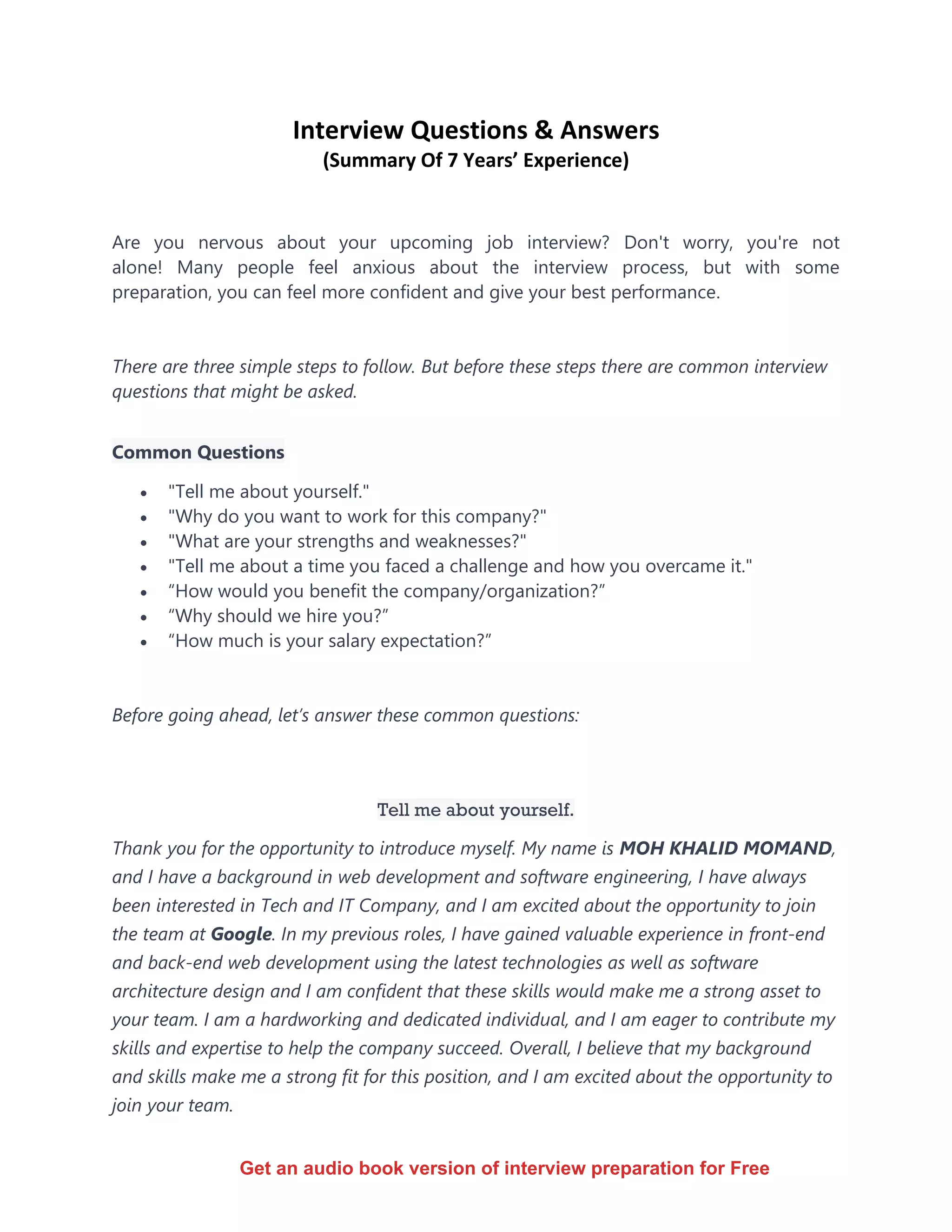 Interview Questions & Answers
(Summary Of 7 Years’ Experience)
Are you nervous about your upcoming job interview? Don't worry, you're not
alone! Many people feel anxious about the interview process, but with some
preparation, you can feel more confident and give your best performance.
There are three simple steps to follow. But before these steps there are common interview
questions that might be asked.
Common Questions
• "Tell me about yourself."
• "Why do you want to work for this company?"
• "What are your strengths and weaknesses?"
• "Tell me about a time you faced a challenge and how you overcame it."
• “How would you benefit the company/organization?”
• “Why should we hire you?”
• “How much is your salary expectation?”
Before going ahead, let’s answer these common questions:
Tell me about yourself.
Thank you for the opportunity to introduce myself. My name is MOH KHALID MOMAND,
and I have a background in web development and software engineering, I have always
been interested in Tech and IT Company, and I am excited about the opportunity to join
the team at Google. In my previous roles, I have gained valuable experience in front-end
and back-end web development using the latest technologies as well as software
architecture design and I am confident that these skills would make me a strong asset to
your team. I am a hardworking and dedicated individual, and I am eager to contribute my
skills and expertise to help the company succeed. Overall, I believe that my background
and skills make me a strong fit for this position, and I am excited about the opportunity to
join your team.
Get an audio book version of interview preparation for Free
 