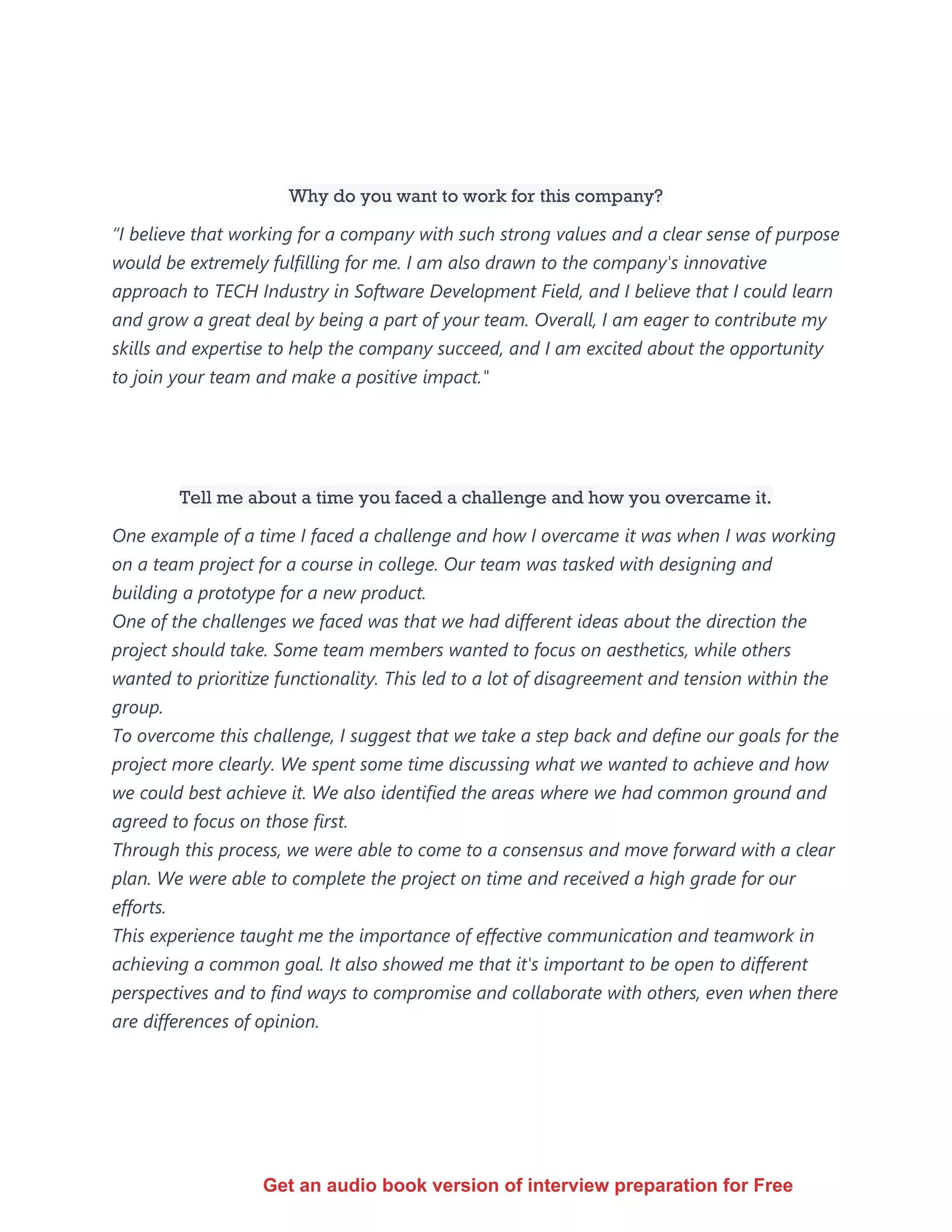 Why do you want to work for this company?
“I believe that working for a company with such strong values and a clear sense of purpose
would be extremely fulfilling for me. I am also drawn to the company's innovative
approach to TECH Industry in Software Development Field, and I believe that I could learn
and grow a great deal by being a part of your team. Overall, I am eager to contribute my
skills and expertise to help the company succeed, and I am excited about the opportunity
to join your team and make a positive impact."
Tell me about a time you faced a challenge and how you overcame it.
One example of a time I faced a challenge and how I overcame it was when I was working
on a team project for a course in college. Our team was tasked with designing and
building a prototype for a new product.
One of the challenges we faced was that we had different ideas about the direction the
project should take. Some team members wanted to focus on aesthetics, while others
wanted to prioritize functionality. This led to a lot of disagreement and tension within the
group.
To overcome this challenge, I suggest that we take a step back and define our goals for the
project more clearly. We spent some time discussing what we wanted to achieve and how
we could best achieve it. We also identified the areas where we had common ground and
agreed to focus on those first.
Through this process, we were able to come to a consensus and move forward with a clear
plan. We were able to complete the project on time and received a high grade for our
efforts.
This experience taught me the importance of effective communication and teamwork in
achieving a common goal. It also showed me that it's important to be open to different
perspectives and to find ways to compromise and collaborate with others, even when there
are differences of opinion.
Get an audio book version of interview preparation for Free
 