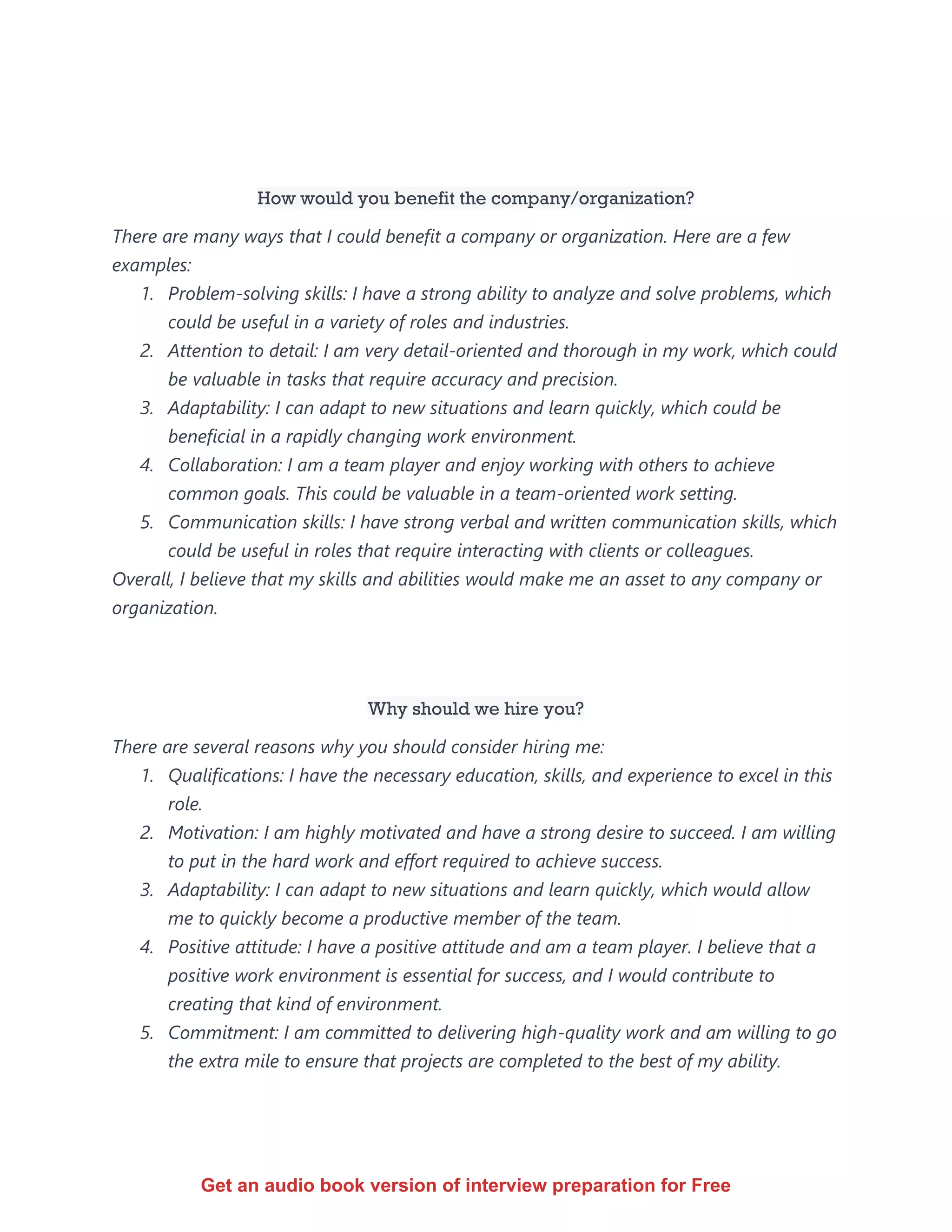 How would you benefit the company/organization?
There are many ways that I could benefit a company or organization. Here are a few
examples:
1. Problem-solving skills: I have a strong ability to analyze and solve problems, which
could be useful in a variety of roles and industries.
2. Attention to detail: I am very detail-oriented and thorough in my work, which could
be valuable in tasks that require accuracy and precision.
3. Adaptability: I can adapt to new situations and learn quickly, which could be
beneficial in a rapidly changing work environment.
4. Collaboration: I am a team player and enjoy working with others to achieve
common goals. This could be valuable in a team-oriented work setting.
5. Communication skills: I have strong verbal and written communication skills, which
could be useful in roles that require interacting with clients or colleagues.
Overall, I believe that my skills and abilities would make me an asset to any company or
organization.
Why should we hire you?
There are several reasons why you should consider hiring me:
1. Qualifications: I have the necessary education, skills, and experience to excel in this
role.
2. Motivation: I am highly motivated and have a strong desire to succeed. I am willing
to put in the hard work and effort required to achieve success.
3. Adaptability: I can adapt to new situations and learn quickly, which would allow
me to quickly become a productive member of the team.
4. Positive attitude: I have a positive attitude and am a team player. I believe that a
positive work environment is essential for success, and I would contribute to
creating that kind of environment.
5. Commitment: I am committed to delivering high-quality work and am willing to go
the extra mile to ensure that projects are completed to the best of my ability.
Get an audio book version of interview preparation for Free
 