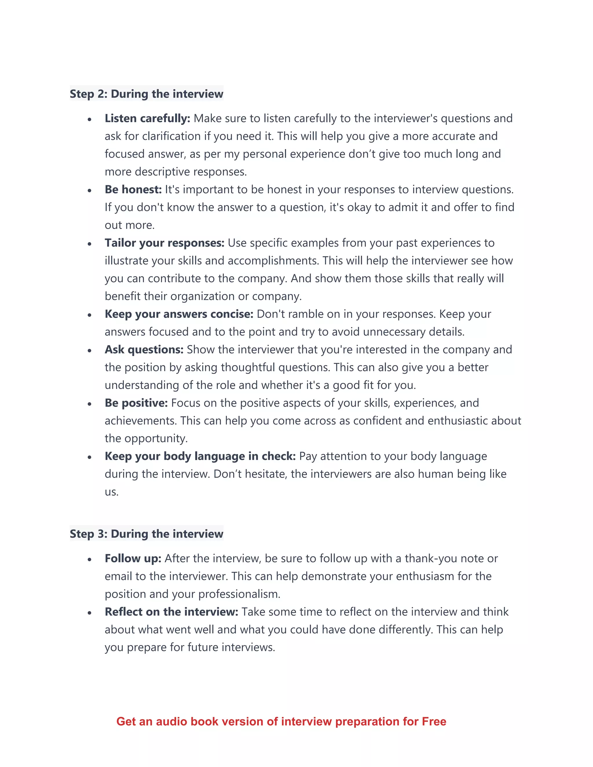 Step 2: During the interview
• Listen carefully: Make sure to listen carefully to the interviewer's questions and
ask for clarification if you need it. This will help you give a more accurate and
focused answer, as per my personal experience don’t give too much long and
more descriptive responses.
• Be honest: It's important to be honest in your responses to interview questions.
If you don't know the answer to a question, it's okay to admit it and offer to find
out more.
• Tailor your responses: Use specific examples from your past experiences to
illustrate your skills and accomplishments. This will help the interviewer see how
you can contribute to the company. And show them those skills that really will
benefit their organization or company.
• Keep your answers concise: Don't ramble on in your responses. Keep your
answers focused and to the point and try to avoid unnecessary details.
• Ask questions: Show the interviewer that you're interested in the company and
the position by asking thoughtful questions. This can also give you a better
understanding of the role and whether it's a good fit for you.
• Be positive: Focus on the positive aspects of your skills, experiences, and
achievements. This can help you come across as confident and enthusiastic about
the opportunity.
• Keep your body language in check: Pay attention to your body language
during the interview. Don’t hesitate, the interviewers are also human being like
us.
Step 3: During the interview
• Follow up: After the interview, be sure to follow up with a thank-you note or
email to the interviewer. This can help demonstrate your enthusiasm for the
position and your professionalism.
• Reflect on the interview: Take some time to reflect on the interview and think
about what went well and what you could have done differently. This can help
you prepare for future interviews.
Get an audio book version of interview preparation for Free
 