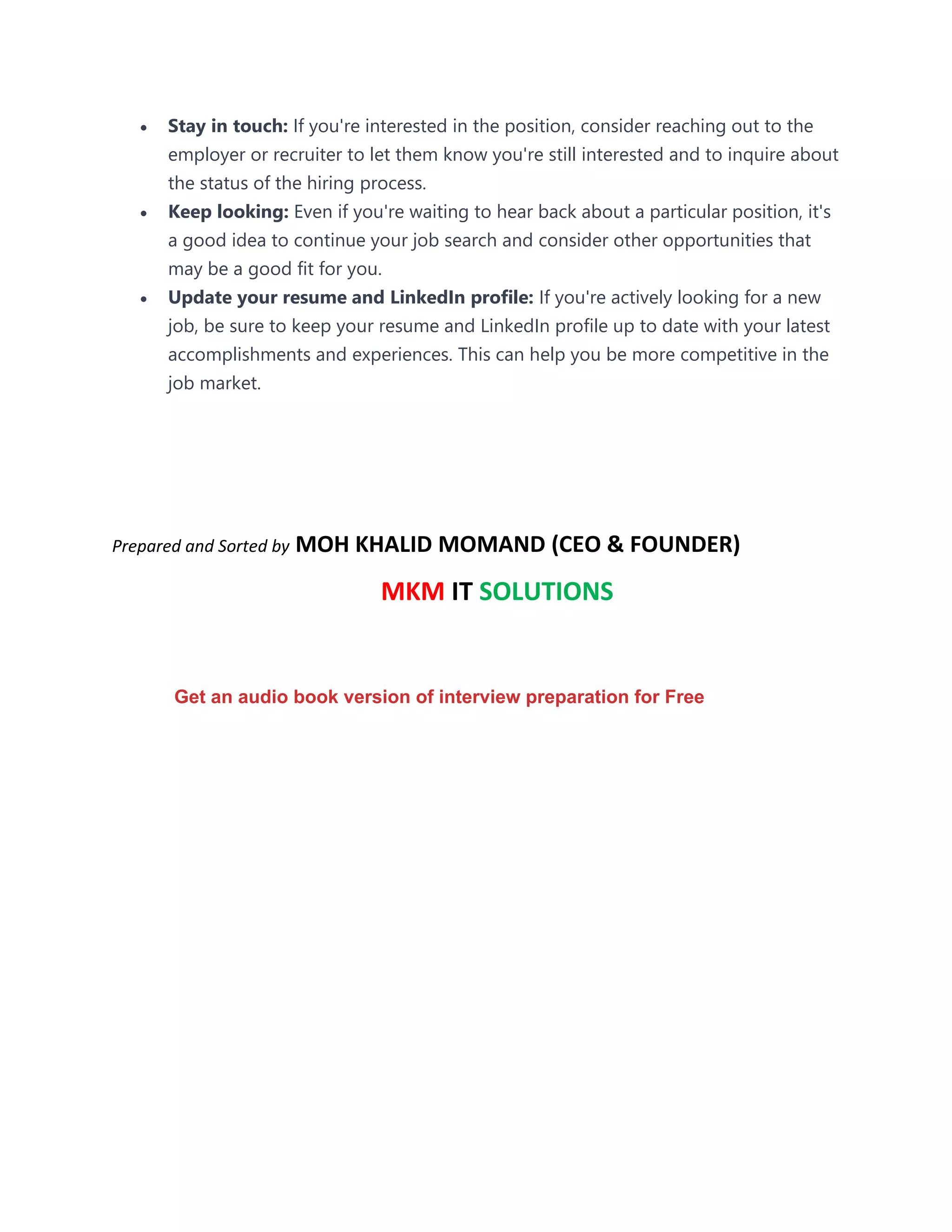 • Stay in touch: If you're interested in the position, consider reaching out to the
employer or recruiter to let them know you're still interested and to inquire about
the status of the hiring process.
• Keep looking: Even if you're waiting to hear back about a particular position, it's
a good idea to continue your job search and consider other opportunities that
may be a good fit for you.
• Update your resume and LinkedIn profile: If you're actively looking for a new
job, be sure to keep your resume and LinkedIn profile up to date with your latest
accomplishments and experiences. This can help you be more competitive in the
job market.
Prepared and Sorted by MOH KHALID MOMAND (CEO & FOUNDER)
MKM IT SOLUTIONS
Get an audio book version of interview preparation for Free
 