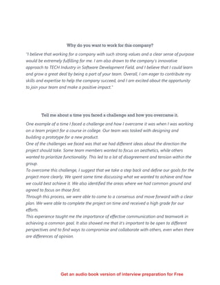 Why do you want to work for this company?
“I believe that working for a company with such strong values and a clear sense of purpose
would be extremely fulfilling for me. I am also drawn to the company's innovative
approach to TECH Industry in Software Development Field, and I believe that I could learn
and grow a great deal by being a part of your team. Overall, I am eager to contribute my
skills and expertise to help the company succeed, and I am excited about the opportunity
to join your team and make a positive impact."
Tell me about a time you faced a challenge and how you overcame it.
One example of a time I faced a challenge and how I overcame it was when I was working
on a team project for a course in college. Our team was tasked with designing and
building a prototype for a new product.
One of the challenges we faced was that we had different ideas about the direction the
project should take. Some team members wanted to focus on aesthetics, while others
wanted to prioritize functionality. This led to a lot of disagreement and tension within the
group.
To overcome this challenge, I suggest that we take a step back and define our goals for the
project more clearly. We spent some time discussing what we wanted to achieve and how
we could best achieve it. We also identified the areas where we had common ground and
agreed to focus on those first.
Through this process, we were able to come to a consensus and move forward with a clear
plan. We were able to complete the project on time and received a high grade for our
efforts.
This experience taught me the importance of effective communication and teamwork in
achieving a common goal. It also showed me that it's important to be open to different
perspectives and to find ways to compromise and collaborate with others, even when there
are differences of opinion.
Get an audio book version of interview preparation for Free
 