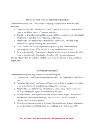 How would you benefit the company/organization?
There are many ways that I could benefit a company or organization. Here are a few
examples:
1. Problem-solving skills: I have a strong ability to analyze and solve problems, which
could be useful in a variety of roles and industries.
2. Attention to detail: I am very detail-oriented and thorough in my work, which could
be valuable in tasks that require accuracy and precision.
3. Adaptability: I can adapt to new situations and learn quickly, which could be
beneficial in a rapidly changing work environment.
4. Collaboration: I am a team player and enjoy working with others to achieve
common goals. This could be valuable in a team-oriented work setting.
5. Communication skills: I have strong verbal and written communication skills, which
could be useful in roles that require interacting with clients or colleagues.
Overall, I believe that my skills and abilities would make me an asset to any company or
organization.
Why should we hire you?
There are several reasons why you should consider hiring me:
1. Qualifications: I have the necessary education, skills, and experience to excel in this
role.
2. Motivation: I am highly motivated and have a strong desire to succeed. I am willing
to put in the hard work and effort required to achieve success.
3. Adaptability: I can adapt to new situations and learn quickly, which would allow
me to quickly become a productive member of the team.
4. Positive attitude: I have a positive attitude and am a team player. I believe that a
positive work environment is essential for success, and I would contribute to
creating that kind of environment.
5. Commitment: I am committed to delivering high-quality work and am willing to go
the extra mile to ensure that projects are completed to the best of my ability.
Get an audio book version of interview preparation for Free
 