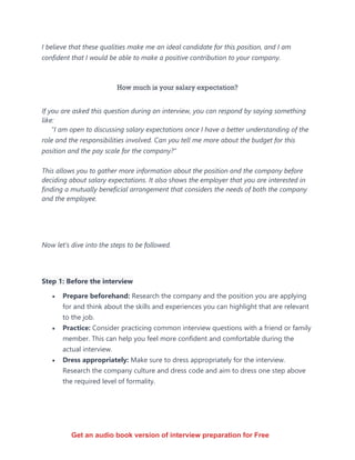 I believe that these qualities make me an ideal candidate for this position, and I am
confident that I would be able to make a positive contribution to your company.
How much is your salary expectation?
If you are asked this question during an interview, you can respond by saying something
like:
"I am open to discussing salary expectations once I have a better understanding of the
role and the responsibilities involved. Can you tell me more about the budget for this
position and the pay scale for the company?"
This allows you to gather more information about the position and the company before
deciding about salary expectations. It also shows the employer that you are interested in
finding a mutually beneficial arrangement that considers the needs of both the company
and the employee.
Now let’s dive into the steps to be followed.
Step 1: Before the interview
• Prepare beforehand: Research the company and the position you are applying
for and think about the skills and experiences you can highlight that are relevant
to the job.
• Practice: Consider practicing common interview questions with a friend or family
member. This can help you feel more confident and comfortable during the
actual interview.
• Dress appropriately: Make sure to dress appropriately for the interview.
Research the company culture and dress code and aim to dress one step above
the required level of formality.
Get an audio book version of interview preparation for Free
 